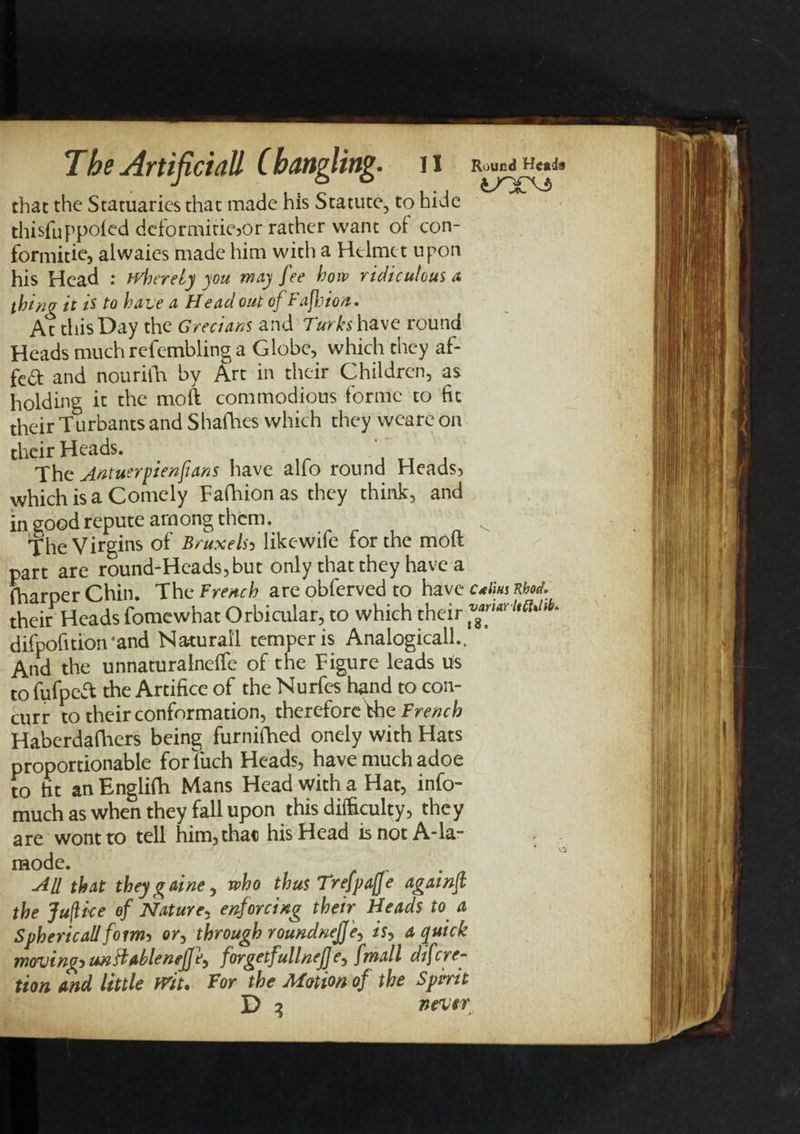 that the Statuaries that made his Statute, to hide thisfuppoied deformitiejor rather want of con- formitie, alwaies made him with a Helmet upon his Head : where Ly you way fee how ridiculous a thinu it is to have a Head out of Fafoion. At this Day the Grecians and Turks have round Heads much refembling a Globe, which they af- fca and nouriih by Art in their Children, as holding it the moft commodious forme to fit their Turbants and Shafhes which they wearc on their Heads. The Antuerpienfians have alfo round Heads, which is a Comely Fafhion as they think, and in good repute among therm The Virgins of Bruxelsj likewife for the mod part are round-Heads,but only that they have a fharper Chin. The French are obferved to have cAm Khod. their Heads fomewhat Orbicular, to which their difpofition 'and Natural! temper is Analogically And the unnaturalneflfe of the Figure leads us to fufpeft the Artifice of the Nurfes hand to con- curr to their conformation, thereforefhe French Haberdafhers being furnifhed onely with Hats proportionable forliich Heads, have much adoe to fit an Englifh Mans Head with a Hat, info- much as when they fall upon this difficulty, they are wont to tell him, that his Head is not A-la- mode. All that they g aine, who thus Trefpafe agawf the Jujlice of Nature, enforcing their Heads to a Spherical!form* or, through roundnejj'e, is, a quick moving^ un&amp;ablenejjf, forgetfullnefje^ fmall dfcrea¬ tion and little mu Tor the Motion of the Spirit D 3 never