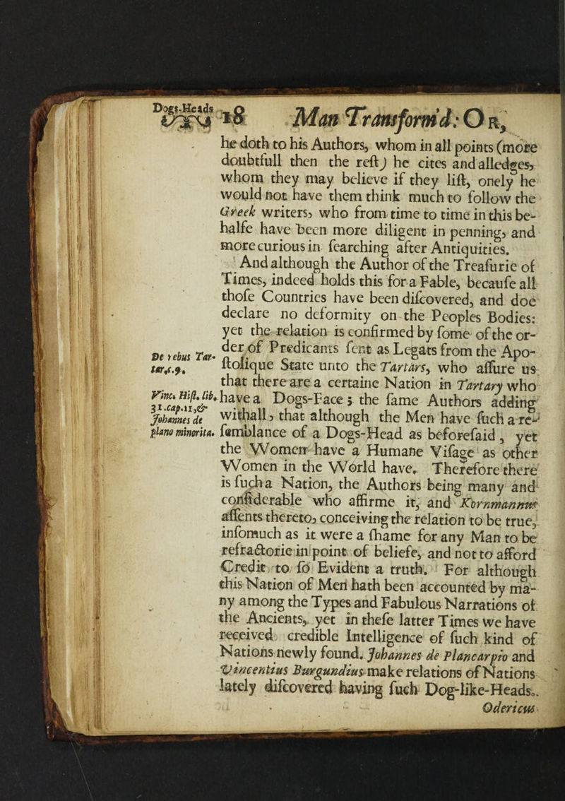 DogsMeids Ve tebus Tat• tor,(.9, Vine* Hi ft, lib, Johannes dt piano minorita. *8 Man Transform’d: O r, he doth to his Authors, whom in all points (more doubtfull then the reft) he cites and alledges, whom they may believe if they lift, onely he would not have them think much to follow the Greek writers, who from time to time in this be- halfe have been more diligent in penning, and more curious in fearching after Antiquities. ' And although the Author of the Treafurie of Times, indeed holds this for a Fable, becaufe all thofe Countries have been difcovered, and doe declare no deformity on the Peoples Bodies: yet the relation is confirmed by fome of the or¬ der of Predicants fent as Legats from the Apo- ftolique State unto the Tartars^ who affure us that there are a certaine Nation in Tartary who have a Dogs-Faces the fame Authors adding withall, that although the Men have finch a re-* femblance of a Dogs-fdead as beforefaid , yet the Women have a Humane Vifage as other Women in the Wbrld have,. Therefore there isfucha Nation, the Authors being many and1 considerable who affirme it, and Komwa-nnm affents thereto, conceiving the relation to be true, infomuch as it were a fhame for any Man to be refraftorie in point of beliefe, and not to afford Credit to fo Evident a truth. For although this Nation of Men hath been accounted by ma¬ ny among the Types and Fabulous Narrations of the Ancients,, yet inthefe latter Times we have received credible Intelligence of fuch kind of Nations newly found. Johannes de planearpio and Vtncentius Burgundius make relations of Nations lately difcovered having fuch Dog-like-Heads0. * - Odericus