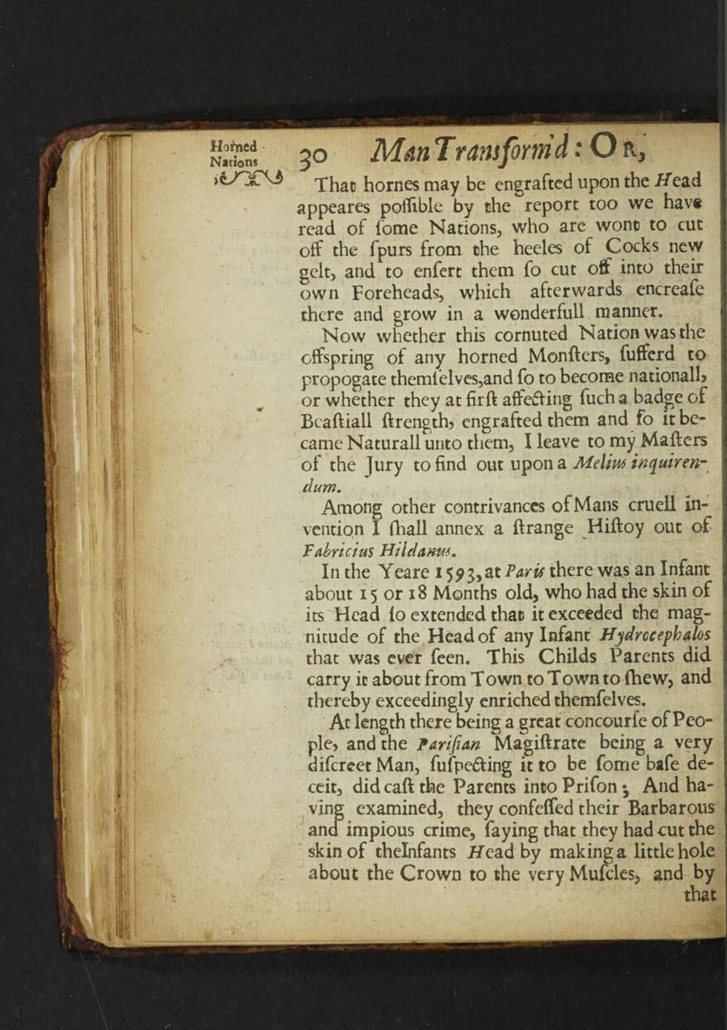 Hohted Nations iiSXSS 30 Man Transformd: O R, That homes may be engrafted upon the Head appeares poifible by the report too we have read of fome Nations, who are wont to cut off the fpurs from the heeles of Cocks new gelt, and to enfert them fo cut otf into their own Foreheads, which afterwards encreafe there and grow in a wonderfull manner. Now whether this cornu ted Nation was the offspring of any horned Monftcrs, fufferd to propogate themfelves,and fo to become nationals or whether they at fir ft affefling fuch a badge of Bcaftiail ftrength, engrafted them and fo it be¬ came Naturall unto them, I leave to my Mailers of the Jury to find out upon a Meliw inquiren¬ dum. Among other contrivances of Mans crueli in¬ vention I fhall annex a ftrange Hiftoy out of Fabric ius Hiidanw. In the Yeare 1593, at Paris there was an Infant about 15 or 18 Months old, who had the skin of its Head lo extended that it exceeded the mag¬ nitude of the Head of any Infant Hydrccephalos that was ever feen. This Childs Parents did carry it about from Town to Town to fhew, and thereby exceedingly enriched themfelves. At length there being a great concourie of Peo¬ ple, and the parifian Magiftratc being a very difcreet Man, fufpe&amp;ing it to be fome bafe de¬ ceit, did call the Parents into Prifon ^ And ha¬ ving examined, they confeflfed their Barbarous and impious crime, faying that they had cut the skin of thelnfants Head by making a little hole about the Crown to the very Mufcles, and by that .