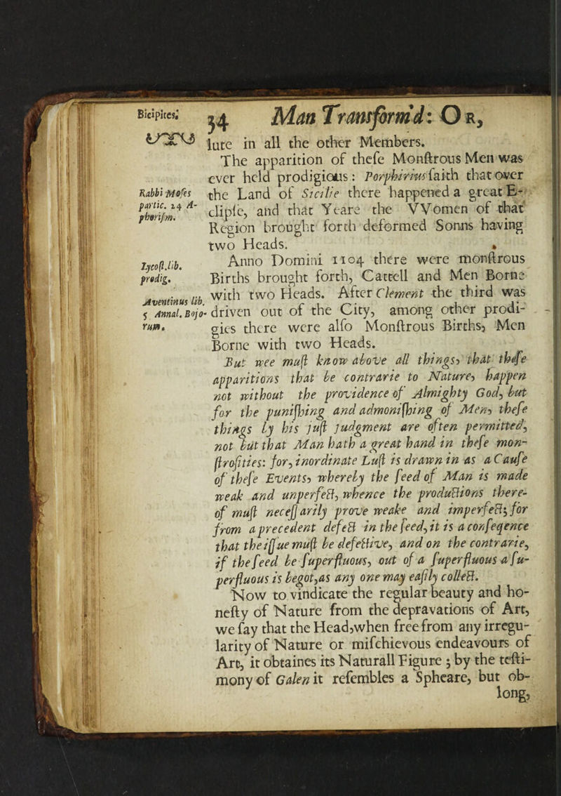 BiC;pit«; ^ jMdn Tram form d: Or, lute in all the other Members. The apparition of thefe Monftrous Men was ever held prodigious: Porphirmiaith that over Rabbi Mops tpe Land of Smlie there happened a great E- pbmf^A‘ cliPlc> anci that 'Ycare the VVomcn c^at Region brought forth deformed Sonns having two Heads. » lycoftMb. Anno Domini 1104 there were monftrous predig. ’ Births brought forth, Cattell and Men Borne ru with two Heads. After Clement the third was 5 Annul.Bojo- driven out of the City, among other prodi- mm. g-ies there were alfo Monftrous Births, Men Borne with two Heads. But wee mufl know above all things5 that thefe apparitions that be contrarie to Nature, happen not without the providence of almighty God, but for the p uni flung and admonishing of Men-> thefe things by his jufl judgment are often permitted, not but that Man hath a great hand in thefe mon- jlrofities: for, inordinate Luff is drawn in as a Caufe of thefe Events5 whereby the feed o f Alan is made weak and unperfeB, whence the productions there¬ of mufl necej] arily prove weake and imp erf eft', for from a precedent defeB in the feed, it is a conference that the iff'ue mufl be defective, and on the contrarie, if the feed be Superfluous, out of a fuperfluous a Su¬ perfluous is begot,as any one may eafily colleB. Now to vindicate the regular beauty and ho- nefty of Nature from the depravations of Art, we fay that the Head,when free from any irregu¬ larity of Nature or mifchievous endeavours of Art, it obtaines its Naturall Eigure $ by the tefti- mony of Galen it refembles a Spheare, but ob¬ long,