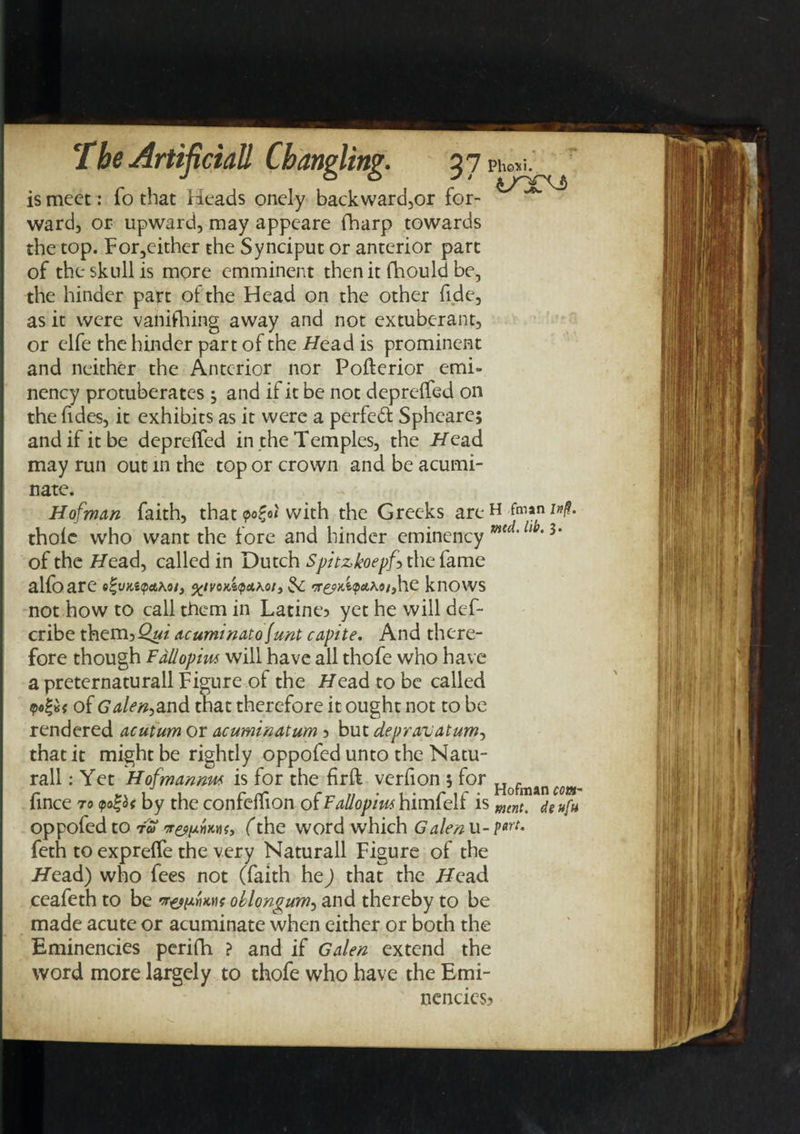 the Artifimll ChdYipliti?. 27 Pho^i. j o o j • is meet: To that Heads onely backward,or for- ward, or upward, may appeare fharp towards the top. For,cither the Synciput or anterior part of the skull is more emminent then it fhould be, the hinder part of the Head on the other fide, as it were vanishing away and not extubc-rant, or elfe the hinder part of the Head is prominent and neither the Anterior nor Pofterior emi- nency protuberates ^ and if it be not deprelfed on the Tides, it exhibits as it were a perfedl Spheare; and if it be deprelfed in the Temples, the Head may run out in the top or crown and be acumi¬ nate. Hofman faith, that yo£o< with the Greeks are H thole who want the fore and hinder eminency mtd'lw'3* of the Head, called in Dutch Spitzkoepf* the fame alfoare e^vn,apa\oi3 %tvo*A<p&koi3 3c rr&Hitpethoiyhe knows not how to call them in Latine? yet he will des¬ cribe them,Qui acuminatofunt capite. And there¬ fore though Fallopius will have all thofe who have a preternaturall Figure of the Head to be called of Galen,and that therefore it ought not to be rendered acuturn or acuminatum, but depravatum, that it might be rightly oppofed unto the Natu¬ ral! : Yet Hofmannw is for the firft verfion 5 for Hofman cm. (ince to <po%b< by the confelfion of Fallopius himfelf is mint, deuf» oppofed to t» rrewYimt, (the word which Galen u- put. feth to exprelfe the very Naturall Figure of the Head) who fees not (faith he) that the Head ceafeth to be oblongum, and thereby to be made acute or acuminate when either or both the Eminencies perifh ? and if Galen extend the word more largely to thofe who have the Emi- nencies)