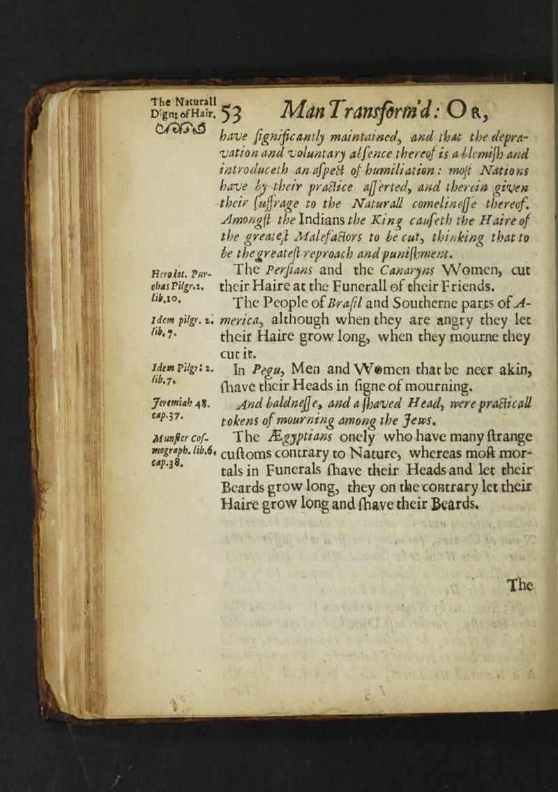 The Nttarall D!gn: ofHair. <'UtQ<£> Herodot. Pur- ehas Pilgr.i. lib.io. Idem pilgr. t. lib, 7. Idem Pilgr i i. lib.7* Jeremiah 48. Munjler cof- mograpb. lib,6% cap.38. 5 3 Man 1 runiform d ;Or, have fgnifcanlly maintained, and that the depra¬ vation and voluntary alfence thereof is a blcmijh and intro due eth anafpeti of humiliation: rnojt Nations have by their practice af]erterf and therein given their fuffrage to the Naturall cornelineffe thereof. Amongft the Indians the King caufeth the Haireof the great eft Malefactors to be cut, thinking that to be thegreatejl reproach andpunifhment. The Per fans and the Canary ns Women, cut their Haire at the Funerall of their Friends. The People of Brafl and Southcrne parts of A- merica, although when they are angry they let their Haire grow long, when they mourne they cut it. In Pegu, Men and W$mcn that be neer akin, fhave their Heads in figneof mourning. And baldnej]e, and a jhaved Head, were prafticall tokens of mourning among the Jews. The Egyptians onely who have many ftrange cuftoms contrary to Nature, whereas moft mor¬ tals in Funerals (have their Heads and let their Beards grow long, they on the contrary let their Haire grow long and (have their Beards. The