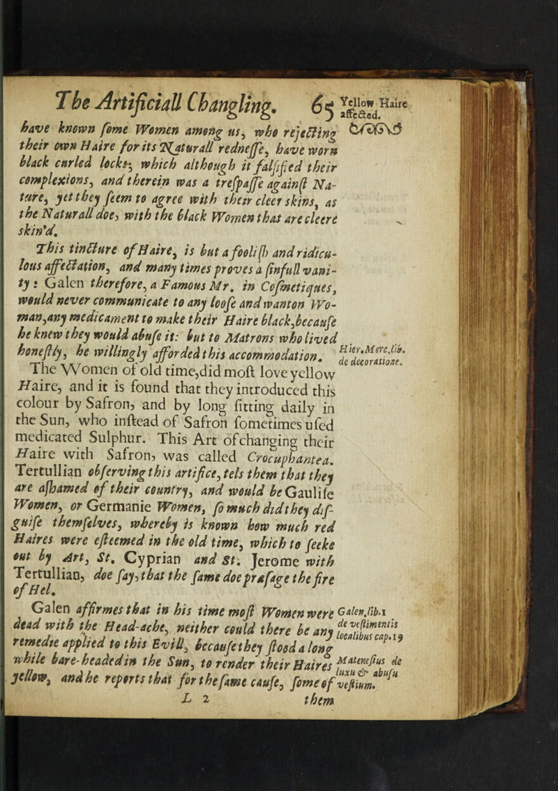 affcftcd. have known feme Women among ns, who rejecting QXSGvS theit own Haire for its 'C^aturallredneffe, have worn black curled locks-, which although it failed their complexions, and therein was a trefpaffe againfl Na¬ ture, yet they feemto agree with thetr cleer skins, as the haturall doe&gt; with the black Women that are cleere skin*d. This tinClure ofH aire, is but a foolifl) and ridicu¬ lous affectation, and many times proves a (infull vani¬ ty • Galen therefore, a Famous Mr, in Cofmetiqnes, would never communicate to any loofe and wanton Wo¬ man,any medicament to make their Haire blackfecaufe he knew they would abufe it: but to Matrons who lived h°n4l‘hJe imHb$*!M*to* vcimmdtin. The VY omen of old time,didmoft love yellow /Zaire, and it is found that they introduced this colour by Safron? and by long fitting daily in the Sun, who in (lead of Safron fometimes ufed medicated Sulphur. This Art of changing their /Zaire with Safron? was called Crocuphantca, TertuIIian obfervingthis artificers them that they are a(hamed of their country, and would beG aulife Women, or Germanic Women, fo much did they dif- guife themfelves, whereby is known hew much red Haires were efleemed in the old time, which to feeke out by drt, St, Cyprian and St, Jerome with TertuIIian, doe faybat the fame doe prafa^e the fire of Htl, 1 1 ° J Galen affirmestkat in his time mod Women war* Gaienjib.i yellow, and he reports that for the fame caufe, fome of L 2 them