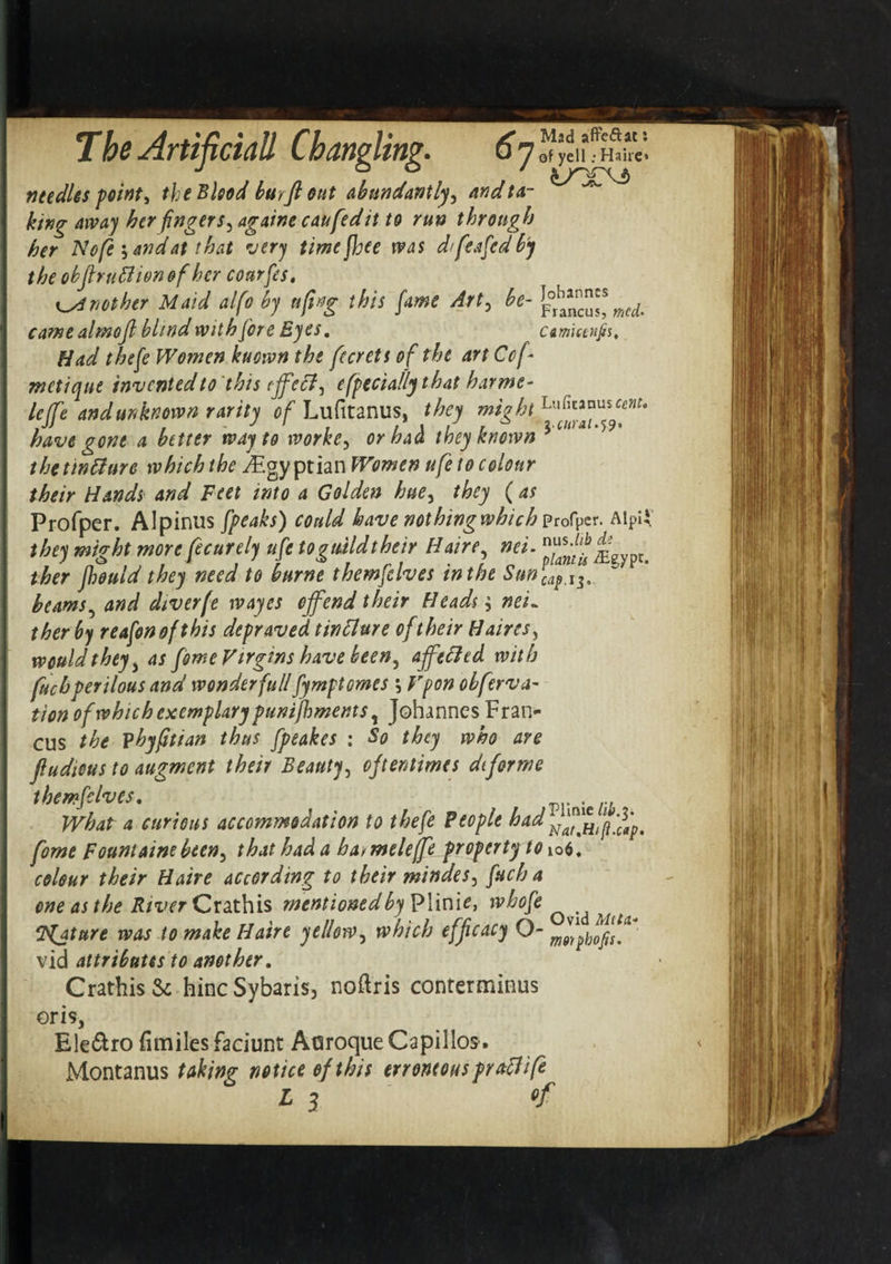 , Mad afreftac: 7bs Artificial} Cbaftplitip- 67 ©f yen .• Hahe* J O O / needles point, the Blood burftout abundantly^ andta- ^ king away her fingers, againe caufed it to run through her N ofe y and at that very timejhee was d&gt;feafed by the obflruftionofher courfes, another Maid alfo by ufing this fame Art, be- £ha*nc™s mcl came almojl blind with fore Eyes. amuenps. Had thefe Women kuown the fccrets of the art Ccf- metiqut invented to this eff 'eel, efpeciallythat harme- lejfe and unknown rarity of Lufitanus, they might have gone a better way to worke, or halt they known 5 c“'a thetintture which the Egyptian Women ufe to colour their Hands and Feet into a Golden hue, they ( as Frofper. Alpinus fpeaks) could have nothing which profper. Alpil the) might more fecurely ufe togtdldthcir Ilare, net. * ther fhould they need to burne themfclves in the Sunycap.i5. beams5 and diverfe wayes offend their Heads $ nei¬ ther by reafonofthis depraved tinflure of their Haires, would they , as fome Virgins have been^ affetfed with fuchperilous and wonder full fymptomes \ Vpon obferva- tion of which exemplary punifbmems, Johannes Fran- cus the phyfitian thus fpeakes : So they who are flu die us to augment their Beauty, oftentimes dtforme themfclves. wmciib What a curious accommodation to thefe People had fome Fount aim bten^ that had a hai meleffeproperty to 106. colour their Haire according to their mindes3 fuch a one as the River Crathis mentioned by Plini^, whofe ^ ‘Pfature was to make Haire yellow, which efficacy 0- vid attributes to another. Crathis &amp; hincSybaris, noftris conterminus oris, Ele&amp;ro fimiles faciunt Aaroque Capiilos-. Montanus taking notice of this erroneous praclife
