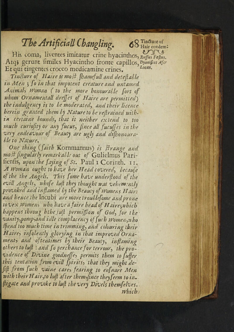 His coma, liventesimitatur crinehyacinthos, Atqj gcrunt fimiles Hyacintho fronte capillos,vyonifim Afcr Et qui tingcntes croceo medicamine crincs. Lmm* Tintture of Haire is moil fhamefull and deleft able in Men ; fo in that impotent creature and untamed Animal&gt; Woman (to the more honour at le fort of whom Ornamentall drejfes of Haire are permitted) the indulgency is to be moderated, and their licence ' herein granted them by Nature to be reftrained with¬ in certaine bounds, that it neither extend to too much curiofity or any fucus, fwce all fucujjes in the very endeavour of Beauty are ugly and diftonoara¬ ble to Nature. One thing (faith Kornmannus) is Grange and mo A fingularly remarkable out o/’Gulielmus Pari- fienfis, upon the faying of St. Paul i Corinth. 11. A Woman ought to have her Head covered, because of the the Angels. This fome have underflood of the evill Angels, whofe lujl they thought was vehemently provoked and inflamed by the Beauty of Womens Hair: and hence the Incubi are more tr oublefome and prone to vex Women3 who have a faire head of Haire; which happens throug h the juft permijfton of God, for the vanity,pomp-&gt;and idle complacency offuch Women,who if end too much time in trimming, and colouring their Haire* infolently glorying in that improved Orna¬ ment-) and oftentimes by their Beauty, inflaming others to luft : and fo perchance for terrour, the pro¬ vidence of D/vine goodneffe* permits them to fuffer this tentation from evill fpirits* that they might de¬ ft (t from fuch vaine care* fearing to enfnare Men with theirHair,to luft after themfince theyfeem to in- (ligate and provoke to luft the very Divels themfelves.. which)