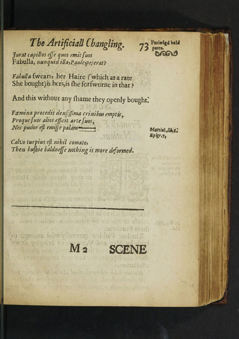 T be Artificiall Ch angling. n% p*riwI«&lt;1 b*u Jurat capillos eJJe quos emit fuos F abulia, nunquid illa^Pau/e^ej erat} Vahulla fwcars) her Haire f which at a rate She bought)is hers,is {he forfworne in that ? And this without any (hame they openly bought^ Fcemina procedit denftfima crinihm emptisy Proquefuif alios efficit arte fuosy Nec pudor eft emijje palam* paces. n t Cafoo turpius eft nihil comatoi Then huftoie baldnejje nothing is more deformed. Martial,/&amp;r; SCENE 41