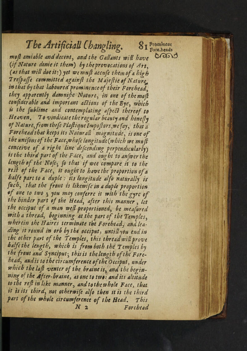 mo ft amiable and decent, and the Gallants mil have Cif Nature dc-nicit them) by theprovocations of Art, (as that will doe it:) yet we mu ft acctife them ofa high Trefpajp committed againft the Majeftie of Nature^ in that by that laboured prominence of their Forehead, they apparently damntfe Mature, in one of the mo ft conftdtrable and important aliens of the Eye, which U the fublime and contemplating afptcl thereof to Heaven. To vindicate thtregular beauty and honefty of Nature, from thefe Plaftique Impoftors,we fay, that a Forehead that keeps its N atm all magnitude, is one of the unifonsof the Face,whofe longitude(which we mu ft conceive of a right line defending perpendicularly) is the third part of the Face, and ought to anfwer the length of the Nofie^ fo that if wee compare it to the tell of the Face, it ought to have the proportion of a halfe part to a duple : its longitude alfo naturally is fuch, that the front is likewife in a duple proportion of one to two 5 you may conferre it with the gyre of the hinder part of the Head, after this manner, let the occiput of a man well proportioned, be me a fared with a thread, beginning at the part of the Temples, wherein the Hakes terminate the Forehead, and lea¬ ding it round in orb by the occiput, untill you end in the other part of the Temples, this thread will prove halfe the length, which is from both the Templet by the from and Synciput• this is the length oft he Fore¬ head, and is to the circumference ofthe Occiput, under which the laft venter of the braineis, and the begin¬ ning of the After-braine, as one to two: audits alt it tide to the reft in like manner, and to the whole Face, that it is its third, not otherwife alfo then it is the third part of the whole circumference of the Head. This N 2 Forehead