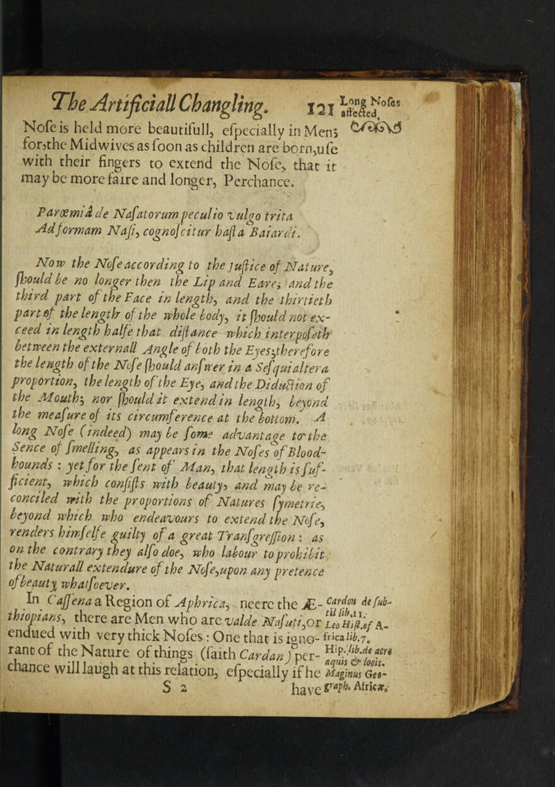 Nofeis held more beautiful], cipecially in Mens for5thc Midwives as loon as children are born,ufe with their fingers to extend the Nofe* that it may be morefaire and longer, Perchance. Parcemia de Nafatorum peculio vulgo trita Ad form am Naji, cognofcitur baft a Baiardi. * Now the Nofeaccording to the juftice of Nature5 fhould he no longer then the Lip and Ear a and the third part of the Face in length, and the thirtieth part of the length of the whole body^ it fhould not ex- ceed in length halfe that diftance which interpofeth between the externall _Angle of loth the Eyes ^therefore the length of the Nofe fjjould anfwer in a Sef juialtera proportion, the length of the Eye, and the Diduftion of the Mouth5 nor fhould it extend in length, beyond the meafureof its circumference at the bottom, A long Nofe (indeed) may be fome advantage to the Fence of fmelling, as appears in the Nofes of Blood¬ hounds : yet for the fent of Man, that length isfuf ficient, which confifts with beauty5 and may be re~ conciled with the proportions of Natures fymetrie, beyond which who endeavours to extend the Nofe, renders himf elf e guilty of a great Tranfgreffton : as on the contrary they alfo doey who labour to prohibit the NaturaR extendure of the Nofe^upon any pretence of beauty whatfeever. In Caffena a Region of Aphrica^ neerc the JE- Cardcn tbiopians, there are Men who are wide mfutifit ululL^ endued with very thick Nofes: One that is iono- fwca^.7. rant of the Nature of things (faith Cardan /per- ^ chance will laugh at this relation, efpecially if he Magmus Gel- S 2 have Fatbt Afric*&gt;