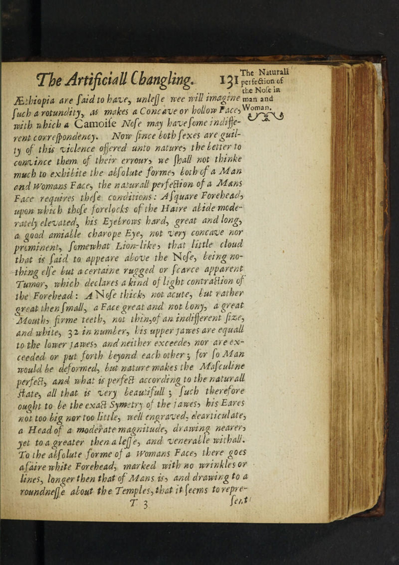 JEthiopia are [aid to have, unlejje tree will imagine man and fuch a rotundity, as makes a Concave or hollow Face&gt;Womin^ with which a Camoife Ncfe may have feme indiffe- rentcorrejpondency. Now fince both fexes are guil¬ ty of this violence offered unto naturey the letter to convince them of their erroury we fhall not thinke much to exhibite the abfolute former loth of a Man and Womans Face, the natural! perfection of a Mans Face requires thefe conditions: A fquare Forehead^ upon which thefe forelocks of the H am abide mode¬ rately elevated3 his Eyebrows hard, great and long, a good amiable char ope Eye, net very concave nor prominent, fomewhat Lton-hkey that little clouu that is f'aid to appeare above the Ncfe, being no¬ thing elfe but acertaine rugged or fcarce apparent Tumor, which declares a kind of light contraction of the Forehead: A Ncfe thicks not acute, but y ather great then fmall, a Face great and not bony, a great Mouthy frme teeth, not thin,0} an indifferent fze, and white, 3 2 in number, his upper jawes are equall to the lower jawesy and neither exceeded nor are ex¬ ceeded or put forth beyond each other 3 for fo Man would be deformed, but nature makes the Mafculine perfeRy and what is perfeR according to the naturall Hate, all that is very beaudfull 3 fuch therefore ouqln to be the exaR Symetry of the jawesy his Eares not too big nor too little, well engraved, dearticulate, a Head of a moderate magnitude, dra wing nearery yet to a greater thenaleffe, and venerable with alu To the abfolute forme of a Womans Face, there goes afaire white Forehead, marked with no wrinkles or lines, longer then that of Mans isy and drawing to a roundnelje about the Temples, that it feems torepre- T 3 fa'1