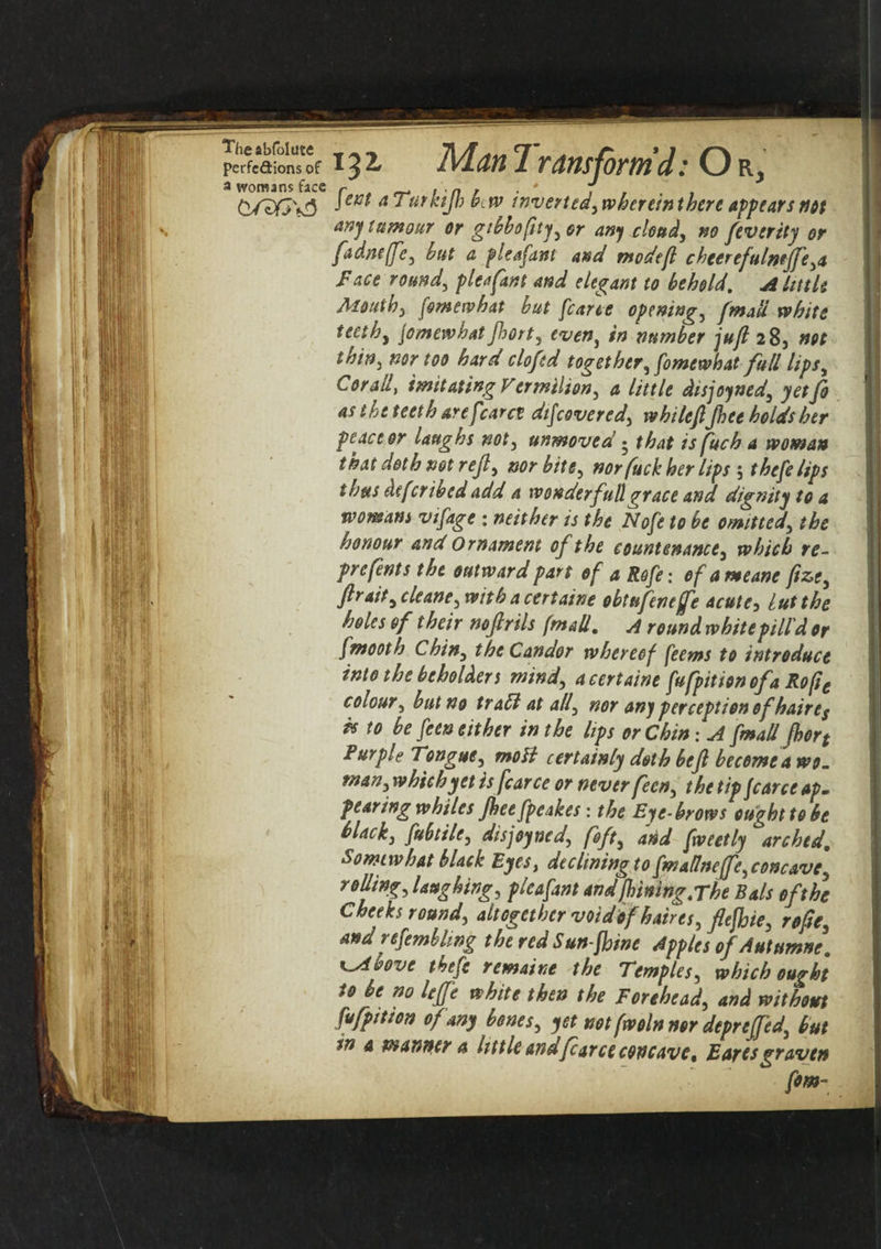 Theabfolute perfections of a womans face G/3GV3 132, Man 1 ram form’d: Or, Unt aTutkiJJ) b,w invert ed,whereinthere app ears not any tumour or gtbbofity, or any cloud, no feverity or fadne/fe, hut a p leaf ant and modefl c heerefulmffe, a face round, plea fan) and elegant to behold. A little Mouth, fomewhat but [carte opening, [mad white teeth, jomewhatfhort, even, in number juft 28, not thin, nor too hard clofed together, fomewhat full lips, Corad, imitating V ermilion, a little disjoyned, yet Jo as the teeth are [caret dtfcovered, whileftJhee holds her peace or laughs not, unmoved • that is fuch a woman that doth not reft, nor bits, nor fuck her lips 5 thefelips thus defer ibed add a wonder full grace and dignity to a womans vifage : neither is the Nofe to be omitted, the honour and Ornament of the countenance, which re- prefents the outward part of a Rofe: of ameane fiz>e, ftrait,cleane, withacertaine obtufeneffe acute, lutthe holes of their noftrils (mail. A round white pill'd or fmooth Chin, the Candor whereof feems to introduce into the beholders mind, a certains fufpition of a Rope colour, but no traff at all, nor any perception of haire^ is to be feen either in the lips or Chin: A [mail fhort Purple Tongue, moB certainly doth be ft become a wo. man, which yet is fear ce or never feen, the tip fcarce ap» fearing whiles Jhee fpeakes: the Eye-brows ought to be black, fubtile, disjoyned, foft, arid fweetly arched. Somewhat black Eyes, declining to fmaffneffe, concave, rolling, laughing, pleafant and fhining.rht Bals of the Cheeks round, altogether voidof haires, ftejhie, rofte, and refembling the red Sun-fhine Apples of Autumns. K^ibovs tbefe remains the Temples, which ought to be no leffe whits then the Forehead, and without fufpition of any bones, yet notfwolnnor deprsffed, but tn a manner a little andfcarce concave, Earesgraven fom~