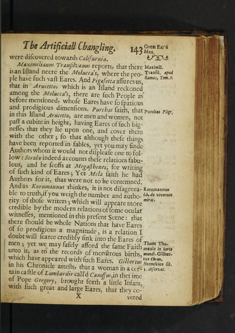 f a Great Ear’d Men. tn£\3 T be Artificiatt Cbangling. were difcovercd towards California. - — . M*ximtlia»M Tranfilvanm reports, that there MaximiL isanlliand neere the Moluccas., where the peo- Tranfil- W* pie have fuch vaft Eares. And Pigafettaatturesus, Tm^ chat m Arucetto, which is an Ifland reckoned among the Molucca's, there are fuch People as before mentioned, whofe Eares have fo fpatious and prodigious dimenfions. Purchas faith, that purchas puer; m this Ifland Arucetto, are men and women, not paftacubitein height, having Eares of fuch bis- nefic, that they lie upon one, and cover them with the other; fo that although thefe things have been reported in fables, yet you may finde Authors whom it would not difpleafe one to fol¬ low : Strabo-indeed accounts thefe relations fabu- feoffs at MegaJihenefj for writing of fuch kind of Eares; Yet Mela faith he haf Authors for it, that were not to he contemned And as Kornmannus thinkes, ic is not difasreea-Komm.nnu, Die to truth,it you weigh the number and autho-^ vivtrim rity c^°^e writers 5 which will appeare more mm‘ credible by the modern relations offome ocular witnefles, mentioned in this prefent Scene: that there fhould be whole Nations that have Eares j P prodigious a magnitude, is a relation I doubt will fcarce credibly fink into the Eares of men ; yet We may fafely afford the fame Faith 23? h'L. u,t0,lt> as to the records of monftrous births, »«>ai.Giiber- which have appeared with fuch Eares. Gilbert* Z’ chC' ,-u m hlS ChromVlf* iirrpfl-c « • Skenckius lib. tain V, 7r le attcltsa that a woman m a cer-1.obfervat. tarn caftle of Lumbardie call'd Camflw,in thet ime ®f. ?°Ee Greg°ry> brought forth a little Infant, With fuch great and large Eares, that they co- fill X vered