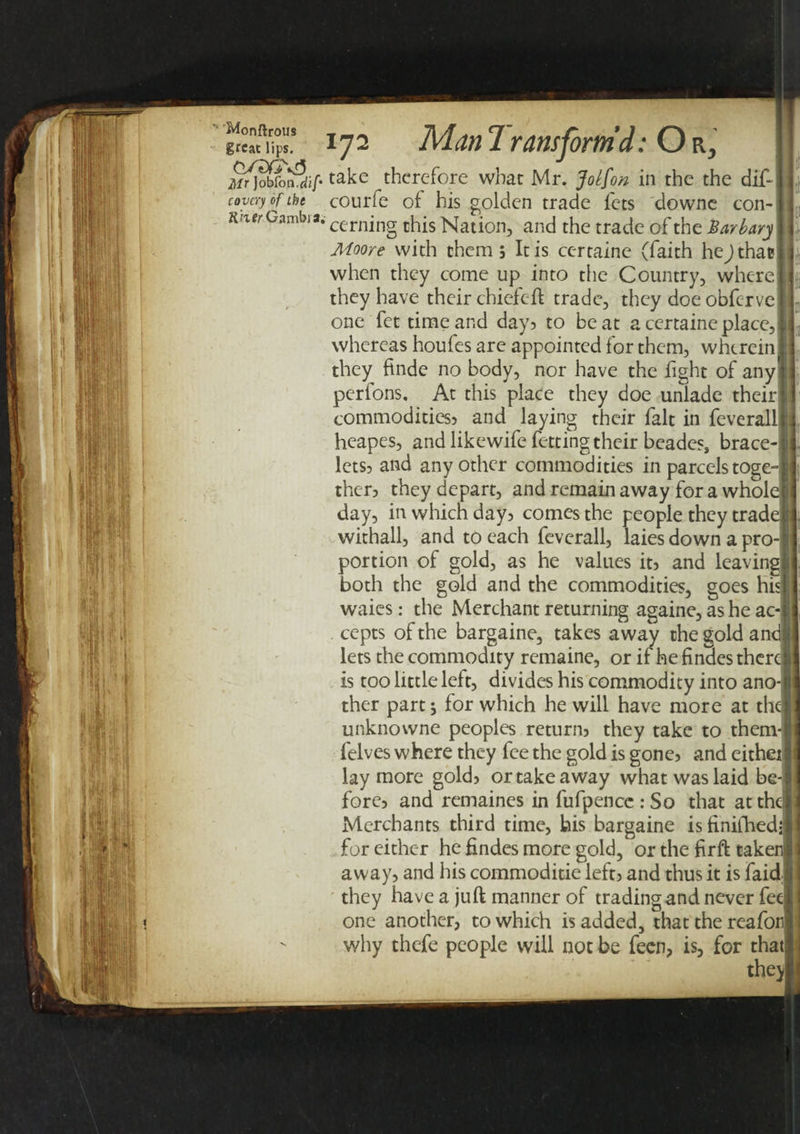 Mr)ob[o^dlf take therefore what Mr. Jolfon in the the dif- coycryofthc courfe of his golden trade fets downe ton- K tier Gambia. cernjng chis Nation, and the trade of the Barbary Moore with them , It is certaine (faith heJthac when they come up into the Country, where they have their chiefeft trade, they doe obferve one fet time and day? to beat a certaine place, whereas houfes are appointed for them, wherein they ftnde no body, nor have the fight of any perfons. At this place they doe unlade their commodities} and laying their fait in feverall heapes, and like wife fetting their beades, brace¬ lets? and any other commodities in parcels toge¬ ther? they depart, and remain away for a whol day, in which day? comes the people they trad withall, and to each feverall, laies down a pro portion of gold, as he values it? and leaving both the gold and the commodities, goes hi waies: the Merchant returning againe, as he ac cepts of the bargaine, takes away the gold an< lets the commodity remaine, or if he findes therd is too little left, divides his commodity into ano¬ ther part s for which he will have more at then unknowne peoples return? they take to them- felves where they fee the gold is gone? and eithei lay more gold? or take away what was laid be-1 fore? and remaines in fufpencc : So that at the] Merchants third time, his bargaine isfinifhedj for either he findes more gold, or the fir ft taker away, and his commoditie left? and thus it is faidj they have a juft manner of trading and never fed one another, to which is added, that the reafon why thefe people will not be feen, is, for thatj the)|