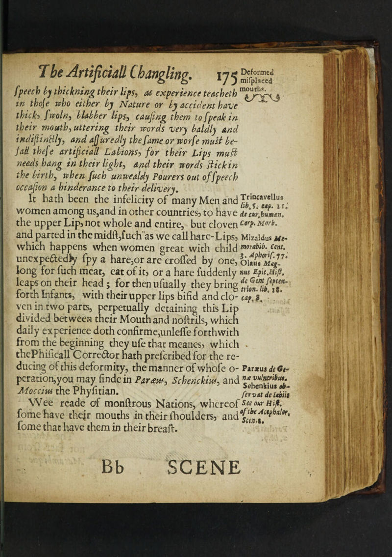 _ _ */ J mifplsccd fpeeek by thickning their lips, as experience teacheth 4 in thoje who either by Nature or by accident have “** ’ thick5 fwoln, blabber lips, causing them to [peak in their mouth, uttering their words very baldly and indiftinttly, and aJJ uredly the fame or worfe must be- fad thefe artificiall Labions, for their Lips must needs hang in their light, and their words stick in the birth, when fuch unwealdy Tourers out offpeech occafion a hindrance to their delivery. It hath been the infelicity of many Men and Tnocaveiius women among us,and m other countries3 to have dtcurjbum&lt;m, the upper Lip? not whole and entire, but cloven c*bmrb• and parted in themidft,fuch'as we call hare-Lips3 Mizaidus j/«- which happens when women great with child morabib. cent. unexpe&amp;edfy fpy a hare,or are croffed by one, ou«t°Mag~7‘ long for fuch meat, eat of it&gt; or a hare fuddenly leaps on their head ; for then ufually they bring forth Infants, with their upper lips bifid and clo- cay. ven in two parts, perpetually detaining this Lip divided between their Mouth and noftrils, which daily experience doth confirme,unlelfe forthwith froni the beginning they ufe that meanes? which » thePhiiicall Corrector hath preferibed for the re¬ ducing of this deformity, the manner of whofe o- Par*us de Gt- peration,you may findein Par atm, Schenckm, and Moccius the Phyfiuan. fervAt deUbiit Wee reade of monftrous Nations, whereof see our Hip, fomehave their mouths in their fhoulders, andf^^6^* fome that have them in their breafV. Bb SCENE