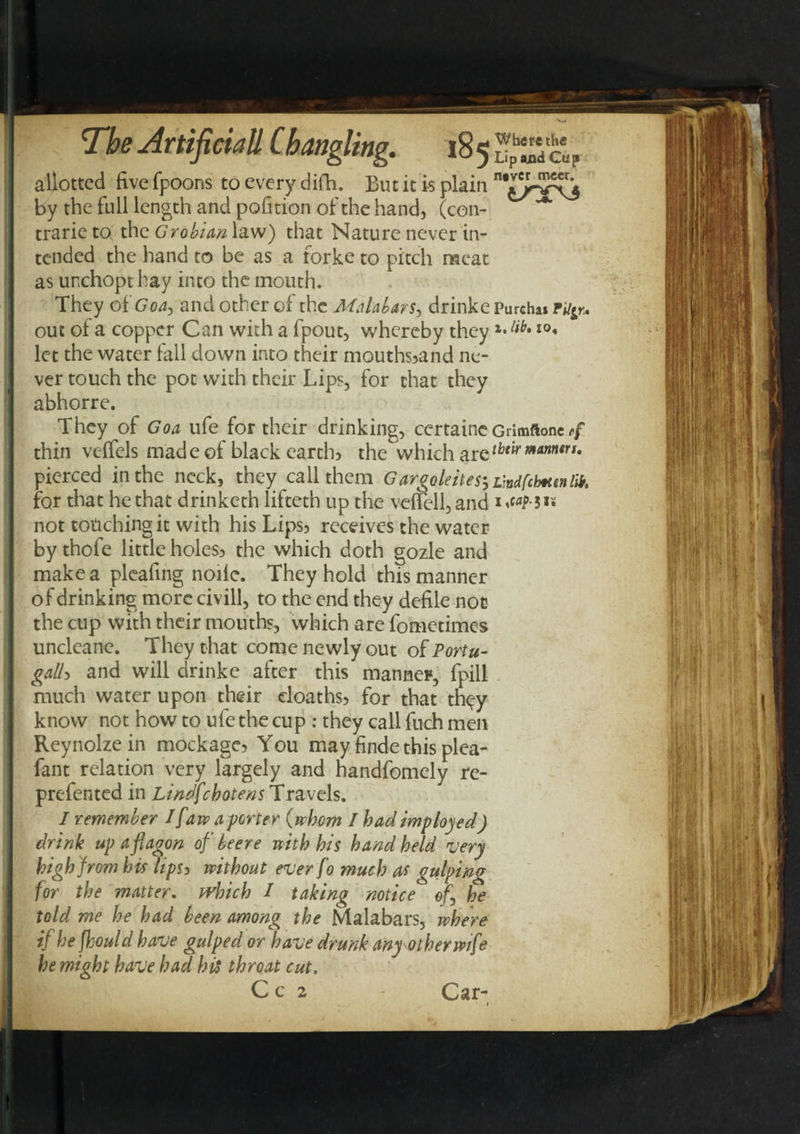 allotted five fpoons to every difh, But it is plain by the full length and pofition of the hand, (con- trarieto the Grobian\a.w) that Nature never in¬ tended the hand to be as a forke to pitch meat as unchopthay into the mouth. They of Goa, and other of the Malabars, drinke Purchas F^r, out of a copper Can with a fpout, whereby they I0* let the water fall down into their mouths5and ne¬ ver touch the pot with their Lips, for that they abhorre. They of Goa ufe for their drinking, certaine Grimftone 4 thin vcffels made of black earth) the which aretbtir manners. pierced in the neck, they call them G argoleites^v.ndfchtenlik. for that he that drinketh lifteth up the veifell, and i«wf3»s not torching it with his Lips3 receives the water by thofe little holes3 the which doth gozle and make a pleafing nolle. They hold this manner of drinking more civill, to the end they defile not the cup with their mouths, which are fometimes uncleanc. They that come newly out of Portu¬ galh and will drinke after this manner, fpill much water upon their eloaths? for that th<^y know not how to ufe the cup : they call fuch men Reynolze in mockage? You may finde this plea- fant relation very largely and handfomely re- prefented in Lindfchotens Travels. I remember / [aw a porter {whom I had imploded) drink up a flagon of beer e with his handheld very high from his hpsi without ever fo much as gulping for the matter, which / taking notice of.\ he told me he had been among the Malabars, where if he jhould have gulped or have drunk any other wife he might have had his throat cut. Car-