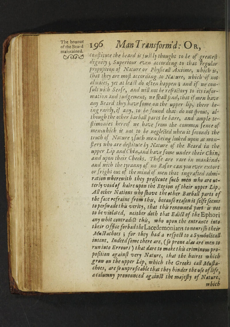 maiutained. , 11 conptute the heard isjuBly thought to le of great e (l dignity Superiour even according to that regular proportion of Nature or Phyficall Axiome, »fc/; *f, wo/2 according to Nature, which df not alwaies, yet at lea ft do often happen 5 aW // we con- fult with Senfe, and will not he redraft ory to its infor¬ mation and / udgement, we [hall pnd,that if men have any Beard they have fome on the upper lip, ing rarely, if any, to be found that do not Jp rout, al¬ though the other bar ball parts be bare, flimonies hereof we have from the common fence of memwhich is not to be neglected when it feconds the I truth of Nature , fuch men being looked upon as mon— I fiers who are deftitute by Nature of the Beard in the up pec Lip and Chin,and have fome under their Chin, and upon their Cheeks. Thefe are rare in mankind5 and with the tyranny of no Rafor can you ever extort » or fright out of the mind of men that ingrafted admi¬ ration wherewith they profecute fncb men who are ut* terly void of hereupon the Region of their upper Lip,- All other Nations who Jhave the ether Barb all parts of the face refraine from this, beeaufe reafon it felfefeems to per [wade this verity, that this renownedpart ts^net to be violated, neither doth that Editt of the Ephori any whit contraditt this, who upon the entrance into their office forbad the Lacedemonians tonounjh their MuBachoes ; for they had a refpetl to aSymbolicall intent. Indeed fome there are, (fa prone alas are men to runinto Errottrs) that dare to makethis criminouspro- pofition againfi very Nature, that the haires which grow on the upper Lip, which the Greeks call Mu fa- chocs, arefo unprof table that they hinder the ufe of life a calumny pronounced againB themajefy of Nature, which