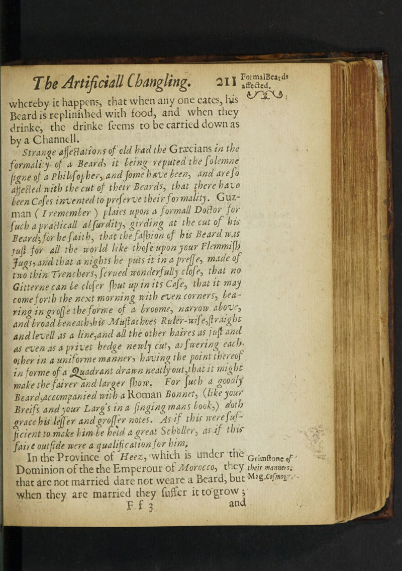 The Artificial'l Changing, a 11SSS** whereby it happens, that when any one eates, lus ^ • Beard is repliniihed with food, and when they drinke, the drinke Teems to be carried down as by a Channell. . Strange affectations of cld had the Grecians in the formally of a Beard, it being reputed the folemne ftgne of a Pkilofoqher, andJorne have been, and arefo ajjefled with the cut of their Beards, been Cafes invented to preferve their formality. Guz¬ man ( I remember ) plates upon a formall Doff or joy fuch a praHicaU alfurdity, girding at the cut of his Beard-, for he faith, thefafbion of his Beard was jujl for ail the world like thofe upon your Flemmif) Jugs* and that a nights he puts it in a prefje, made of two thin Trenchers fferued wonderfully clofe, that no Gitterne can be elefer [hut up in its Cafe, that it may come forth the next morning with even corners, bea¬ ring in gr of e the forme of a broome, naryow abov~, and broad beneath,his Muflachoes Ruler-wife,(Iraighc and lev ell as a line,and all the other haires as juft and as even as a privet hedge newly cut, arfwenng each* other in a uniforme manner■&gt; having the point thereof in forme of a Quadrant drawn neatly out,that it might make the fairer and larger [how. For fuch a goodijf Beard,accompanied with a Roman Bonnet, (likeyour Breifs and your Largs in a finging mans book,) doth grace his leffer andgroff er notes. As if this werejuf- feientto make him be held a great Sch'oller, as if this faiyt outfide were a qualification for him. In the Province of Heez, which is under ‘the Gr;mftone0p.. Dominion of the the Emperour of Morocco, they their manners; that are not married dare not weare a Beard, but .cofw&amp; when they are married they fufcr it to grow ^