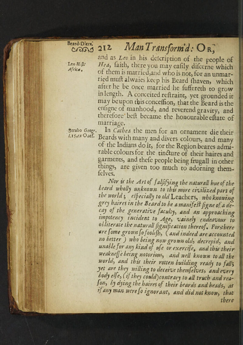 Bc£wS 211 JVLan Transform’d: O r3 P.nd ns Leo in his description of the people of Hfa&gt; there you may eafily difeeme which of them is married,and who is not, for an unmar- lied muft alwaies keep his Beard fhaven&gt; which alter he be once married he fulfercth to grow in length. A conceited reftraint, yet grounded it may be upon this conceffion, that the Beard is the enfigne of manhood, and reverend gravity, and therefore beft became the honourable eftate of marriage. Strabo Geo^r. In Cathea the men for an ornament die their /.ly.orOacf. Beards with many and divers colours, and many of the Indians do it, for the Region beares admi¬ rable colours for the tin&amp;ureof their haircs and garments, and thefe people being frugall in other things, are given too much to adorning them- felves. c Nor is the Art of falfifying the naturall hue of the heard wholly unknown to this more civilized-part of the world , effecially to Leachers, who knowing grey haires in the Beard to be a manifeftfgne of a de¬ cay of the generative faculty, and an approaching impotency incident to Age, vainely endeavour to obliterate the natural!fignification thereof. Torchere t tre fome grown fofoolifh, ( and indeed are accounted no better) who being now grown old) decrepid, and unable for any kind of uf? or exercif% and this their weakneff e being notorious, and well kno wn to all the world, and this their rotten building ready to fall, yet are they willing to deceive themfelves5 and every body elfe, (if they could)contrary to all truth and rea- /o/z, by dying the haires of their beards and heads, as if any man werefo ignorant, and did not know, that there