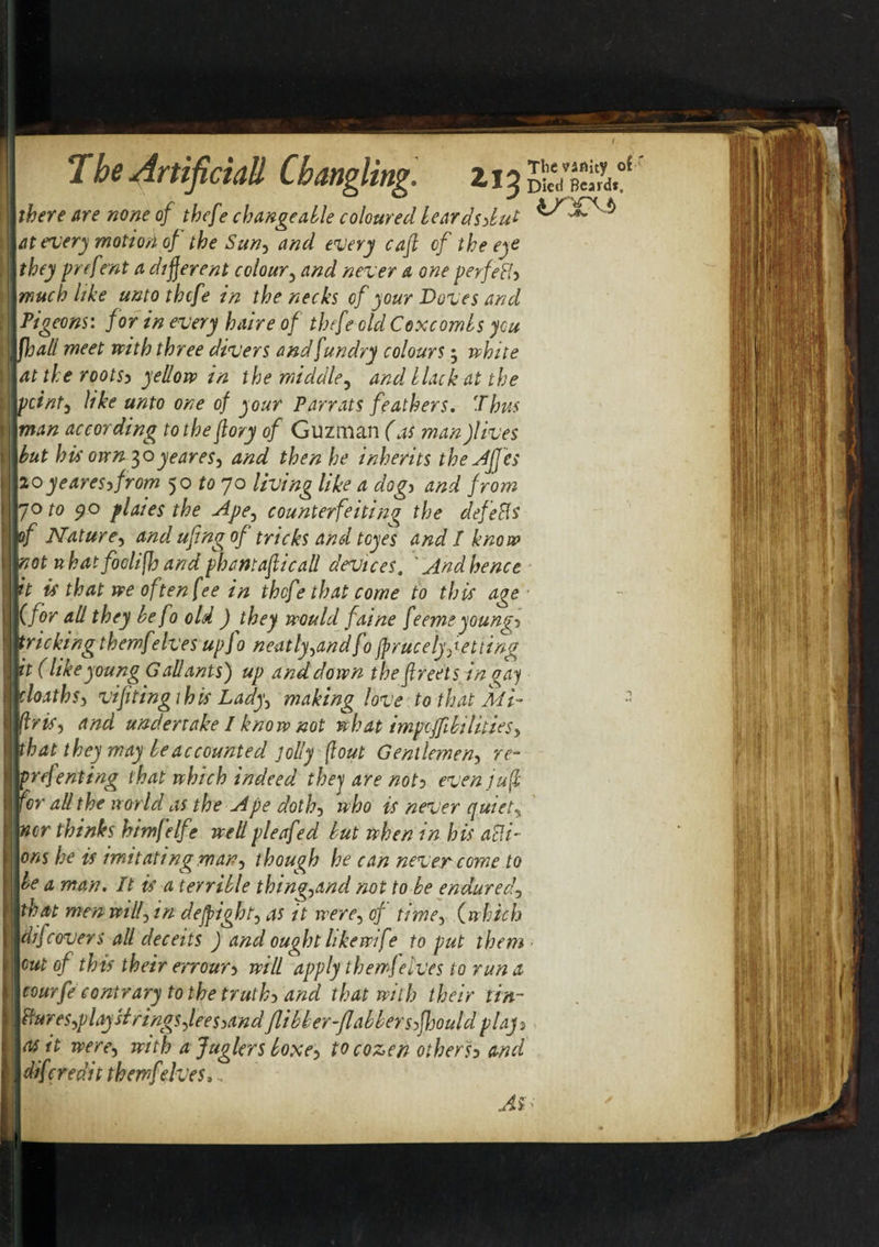 j Tbe Artificiall Changling. zi% S'S.0' ( there are none of thefe changeable coloured beardsybut I at every motion of the Sun) and every cafi of the eye I they preftrnt a different colour3 and never a one perfeHy t much like unto thcfe in the necks of your Doves and Pigeons: for in every haire of thcfe old Coxcombs you i jjjall meet with three divers and fundry colours; white at the rootsy yellow in the middle? and black at the ; pointy like unto one of your Parrats feathers. Thus f man according to the (lory of Guzman (as man fives . but his own 30yeares, and then he inherits the Jfjes 1 20yearesyfrom 50 to 70 living like a dogy and from jo to 90 plaies the uipe^ counterfeiting the defeSs Iof Nature, and ufing of tricks and tcyes and I know not nbatfoclifh and phamaficall devices. ' And he nee it is that we often fee in thcfe that come to this age (for all they be fo old ) they would faine feeme youngy tricking themf'elves upfo neatly^andf1 jprucelyf etting | it (likeyoung Gallants) up and down the ftreets in gay 1 cloathS) vifiting this Lady^ making love to that Mi- - IftriS) and undertake I know not what impcffibilities&gt; 1 that they may be accounted jolly flout Gentlemen) re- flprefenting that which indeed thej are noty even juft I for all the world as the ripe doth) who is never quiet^ | nor thinks himfelf ? wellpleafed but when in his add¬ ons he is imitating mat?) though he can never come to | be a man. It is a terrible thingjdnd not to be endured) that men wilf in dejpight, as it were, cf time, (which ! difcovers all deceits ) and ought like wife to put them 1 cut of this their err our y will apply themf elves to run a tourfe contrary to the truthy and that with their tin- dur eS)playH rings feesyand flibber-flabbersyfhould plajy as it were) with a Juglers boxey to cozen other'sy and | dif credit themf'elves, jdi1