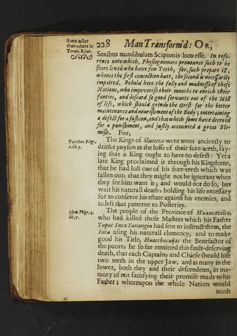 Ill 111 ft? ll[!},k:ij .fe: |i|i ilfl: I f S'ii I si Brel'1 It i-ll ! • ' k a ^ ; jj i i\n .1 •*jii $1 i &gt;. ’ * u , ** ! at Hilt? If *L i jfr il l than others in 228 Man Transform'd: Or, Senibus mandibulamScipionis lococfle. In refe¬ rence unto which, Pbypogn&amp;mrs pronounce fucb to be fhort lived who have few Teeth, for, fuch prepare ill. whence the firft concoftion hurt, tbefecond is necefariiy impaired. Behold here the folly and madtuffe of theft Nations, who impoverift) their mouths to enrich their fancies, and diftard fo good fervants cut of the Mid °f lift-* which Jhonld grinde the Grift for the better maintenance andnourtfoment of the Body ; entertaining a defell for a faftion,and that which fome have decreed for a punifoment, and juftly accounted a great Ble- mifo, For, Purchas pity. The Kings of Queteve were wont anciently to drinke poylon at the Ioffe of their fore-teeth, fay¬ ing that a King ought to have no defed: Yet a late King proclaimed it through his Kingdome, that he had loft one of his fore-teeth which was fallen out&gt; that they might not be ignorant when they fee him want it 5 and would not do fo, but wait his naturall death 5 holding his life ncccflary for to conferve his eftate againft his enemies, and ioleft that patterne to Pofterity. The people of the Province of Huancavilca&gt; who had killed thofe Mafters which his Father Tupac Inca lunangiu had fent to inftrueft them, the Inca ufing his naturall clemency, and to make good his Title, Huacchacuijac the Benefa£tor of the poore5 he fo far remitted this fault-deferving death, that each Captaine and Chiefe fhould lofe two teeth in the upper Jaw, and as many in the lower, both they and their defeendents^ in me¬ mory of not fatisfying their promife made to his rather j whereupon the whole Nation would needs Idem Pikr,A&lt; lib,7.