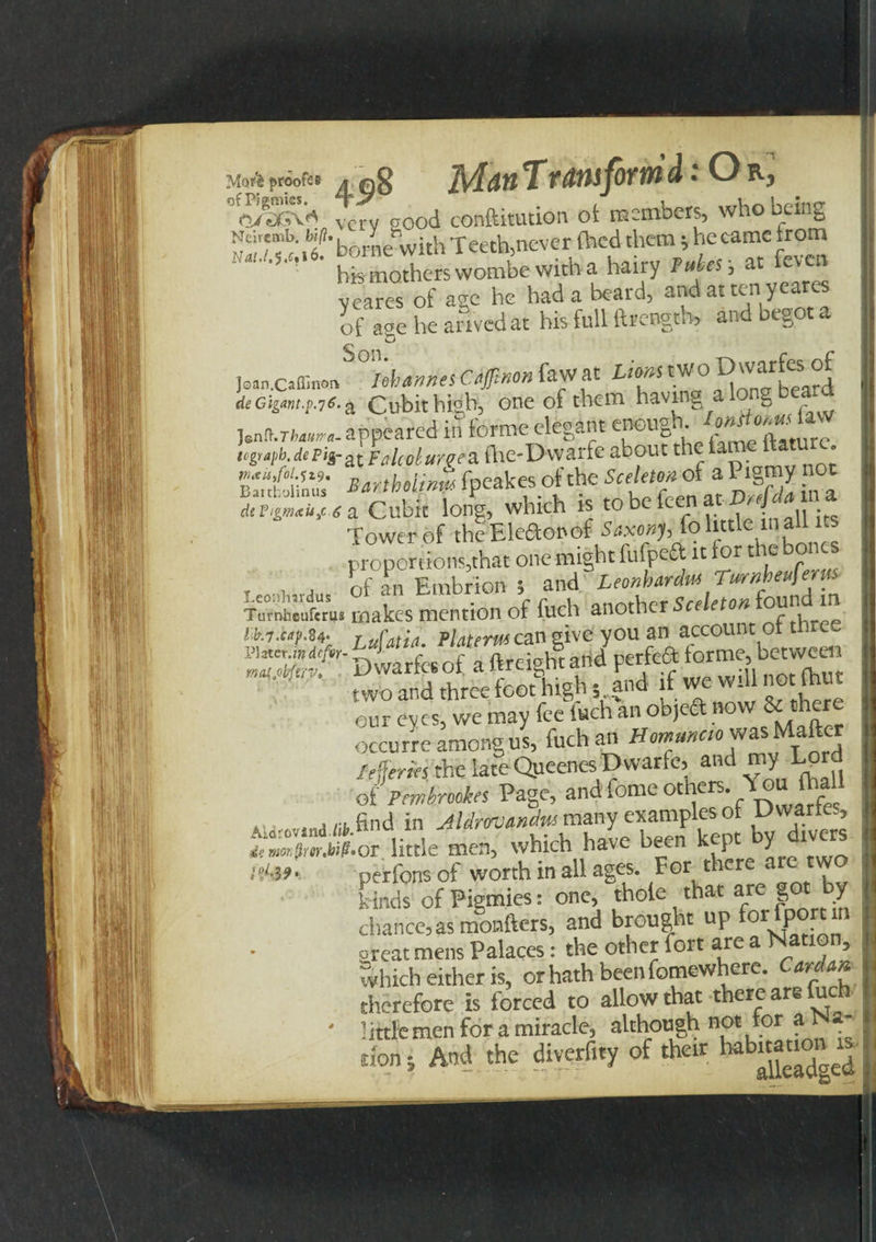 Man T uniform d:OrC, Mori proofs# . fig - Vyasv* very reod conftitution ot members, who being NcirEmb M-b '*wi hTeeth never (hed them; he came trom his mothers wombe witha hairy Tries-, at feven veares of are he had a beard, and at ten yeares of age he arived at his full ftrength, and begot a Joan.caffin on'Thames C.offinon fawat Lions two Dwarfesi of de Gigant.p.76. ^ Cubit high, one of them having g lenCuThawa- appeared in torme elegant enougn. tcgrapb.depisr^FalcoluneSLihC’Dwark about the iai • Z*rthuj»f fpeakes of the ScelemoU Pigmy not a Cubit long, which is to be teen atin» Tower of the Eledenof Saxonh fo little mall its proportions,that one might fufpeft it tor the bones , , , of an Embrioh ; and Leonherdm Titrnbeeferus makes mention of fuch another Sceleton found m ! k7.cap.84- r ufatia Platerm can give you an account 011 vhter m defir- ^ 4 of a ftreight and perfeft forme, between K<uMrv. i) wanes ot a itg n wili not (hut two and three foot hign 5 anu u ^ , our eyes, we may fee Inch an objeft now & occurre among us, fuch an Hommao was Matter /fjffwi the late Queenes Dwarfc, and my Lprd of Pmtrmkes Page, and fame others You {hall .... .riifind in Aldrwttndm many examples or Dwanes, dtwmfmM.oi little men, which have been kept y i>Mf- perfons of worth in all ages. For there are w kinds of Pigmies: one, thole that are got by chance, as monitors, and brought up fopP^t rl oreat mens Palaces: the other fort are a Nation, which either is, or hath been fomewhere. Cardm therefore is forced to allow that there are fuch • little men for a miracle, although not for a _ non i And the diverf.ty of their, habuation »