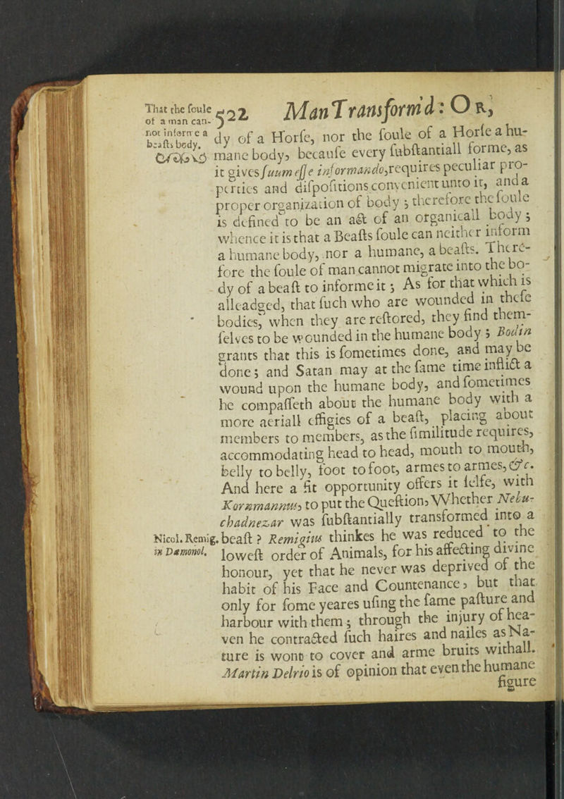 Itha«mnf«ne52^ AI dtlT VfflsfOfW A O nocin!®mea . of a pp0rfc, nor the foule of a Horfeahu- OA&amp;vb mane body3 bccaufe every fubdantiall forme, as it QivQsfuumfJle injormundo^requires pecupar pro pcrties and difpofuionsconycnientunto it, am a proper organization of body ; therefore the ou c is defined to be an a&amp; of an orgamcail body 5 whence it is that a Beads foule can neitner inform a humane body, nor a humane, a beafts. ncr^ fore the foule of man cannot migrate into the bo¬ dy of a bead to informe it 3 As tor that vvhieh is alleadged, that fuch who are wounded m thcie bodied when they arcreftored, they find them- felves to be wounded in the humane body ; Bouin grants that this is fometimes done, and may ^&gt;e clone; and Satan may at the dime time inflict a wound upon the humane body, and fometimes he compaffeth about the humane body wit a more aerial! effigies of a bead, placing auout members to members, as the fimilitude requires, accommodating head to head, mouth to mout , belly to belly, foot to foot, armesto armcs,C7r. And here a fit opportunity offers it telfc, with Kommannm to put the Quediom Whether Nehu- chadnezar was fubdantially transformed into a Nieol.Remig.bcad ? Remigiw thinkes he was reduced to the w iowcft order of Animals, for his afte&amp;mg divine honour, yet that he never was deprived ot the habit of his Face and Countenance 3 but that only for fome yeares ufing the fame padure an harbour with them; through the injury ot hea¬ ven he contraaed fuch haires andnailes as Na¬ ture is wont to cover and arme bruits wit a Marttn TipJvio is of ooinion that eventhe humane*