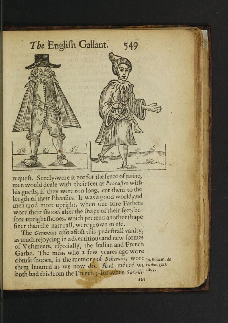 requeft. Surely,were it not for the fence of paine, men would deale with their feet as Procures with his guefts, if they were too long, cut them to the length of their Phan lies, It was a good world,and men trod more upright, when our fore-Fathers wore their fhooes after the fhape of their feet, be¬ fore upright fhooes, which pretend another fhape finer than the natural!, were grown in ule. The Germans alfo affefl this pedeltrah yanity, as much rejoycing in adventitiousand new formes of Veftments, Specially, the Italian and French Garbe. The men, who a few yeares ago wore obtufe fhooes, in the memory of Bohemuh wore j0,Bohem. de them fnouted as we now do. And indeed wcMmgmt, both had this from the French} for when Saielti-