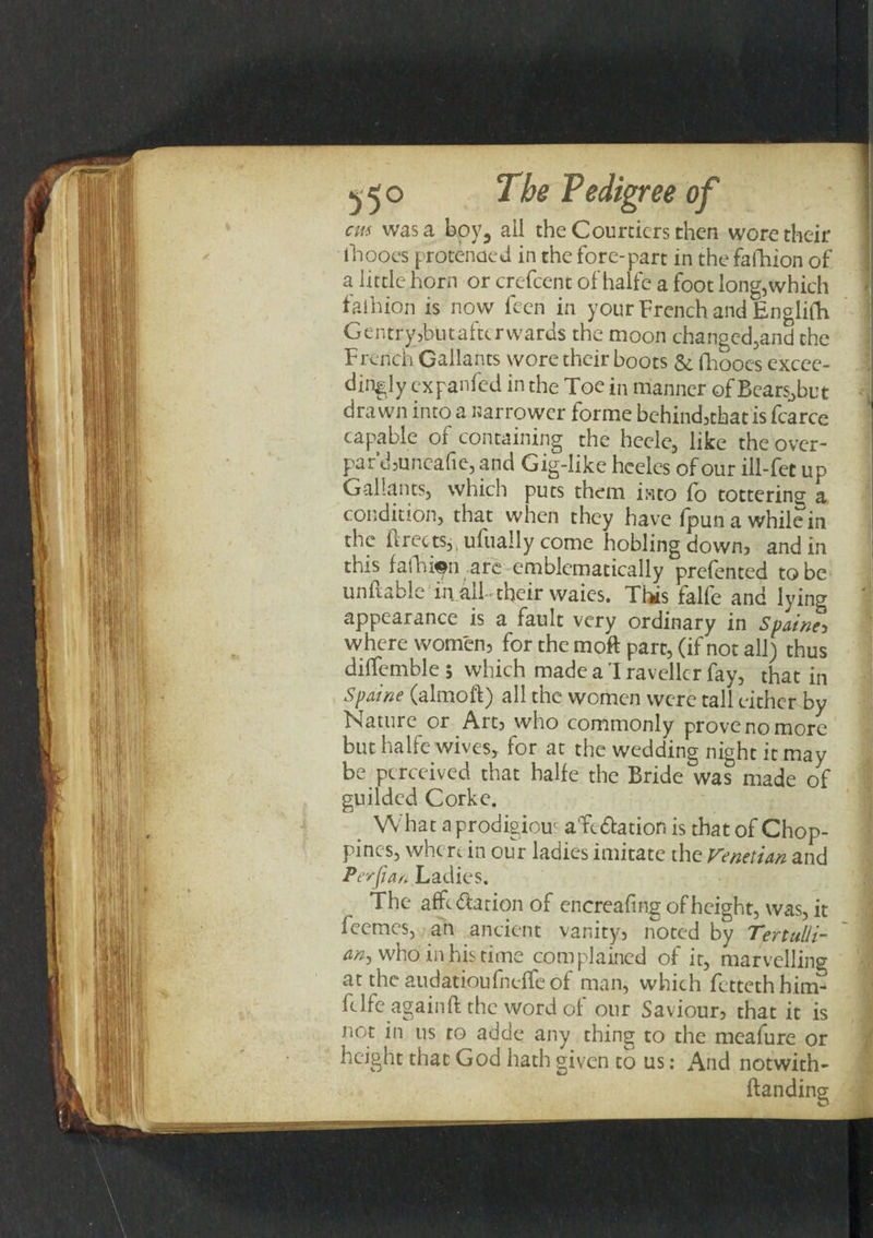 cm was a boy3 aii the Courtiers then wore their ihooes protcnoed in the fore-part in the fafhion of a little horn or crefcent of halfe a foot long,which falhion is now feen in your French and Englidi Gentry,butafter wards the moon changed,and the French Gallants wore their boots &. fhooes excee- 1 dingly expanfed in the Toe in manner of Bears.,but drawn into a narrower forme behind,thatisfcarce capable of containing the heele, like the over- pa r’d,unea fie, and Gig-like heeles of our ill-fee up Gallants, which puts them into fo tottering a condition, that when they have (pun a while in the ftrectsp ufually come hobling down, and in this fafhion are emblematically prefented to be unftable in aft . their waies. This falfe and lying appearance is a fault very ordinary in Spainey where women, for the moft part, (if not all) thus dilfemble 5 which madea'Iravellcr fay, that in Spaine (almoft) all the women were tall either by Nature or Art, who commonly prove no more but halfe wives, for at the wedding night it may be perceived that halfe the Bride was made of guilded Corke. What a prodigiour aTe&ation is that of Chop- pines, when in our ladies imitate the Venetian and Perfian Ladies. The afft&ation of encreaftng of height, was, it feemes, an ancient vanity, noted by Tertulli- an> who in his time complained of it, marvelling at the audatioufneffc of man, which fetteth him- ftlfe again ft the word of our Saviour, that it is j not in us to adde any thing to the meafure or height that God hath given to us: And notwith-