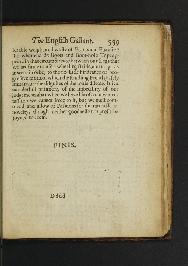 lerable weight and wafte of Points and Phanfies? To what end do Boots and Boot-hofe Topsap - / pearein that circumference between our Lcgsjthat we are faine to ufe a wheeling ftride,and to go as it were in orbe, to the no little hindrance of pro- grelfive motion, which theftradling French bafely imitates,to the difguifes of the foule difeafe. It is a wonderful! teftimony of the imbecillity of our judgements?that when we have hit of a convenient fafhion we cannot keep to it, but we muft com¬ mend and allow of Fafhions for the rarenei-fe or novelty? though neither goodneffe nor profit be joyned to them. \ 1 . *  * • f . A . ' / . FINIS. i Dddd