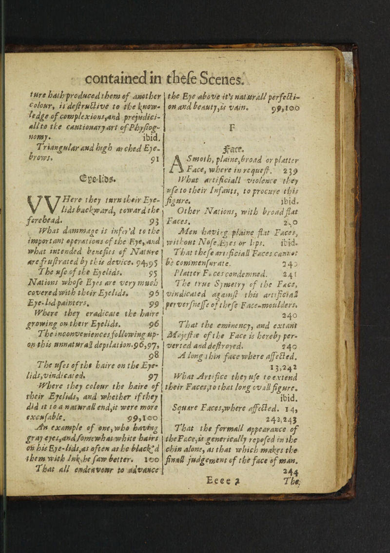 tUre hath produced them of another colour, is defiruBive to the Ignore* ledge of complexions yand prejudici¬ al/to the cautionary art of Phyfioc- nomj. ibid. Triangular and high at ched Eye. hows, $ i €ged;D!f. i 7 \ 7 uere tnrn t^iir fye~ V V lids backward^ toward the forehead, 9 3 Wh.it dammaoe is infn'd to the important operations cf the Eye, and what intended benefits of Nature arefiufirated by this device. $4,95 The ufe of the Eyelids, £5 Nations whofe Eyes are very much coveredwith their Eyelids, 96 Eye- ltd painters, 99 Where they eradicate the haire growing on their Eyelids, 96 The inconveniences following up¬ on this unnaturaH depilation,96,97, p8 The tifes of the haire on the Eye¬ lids ^indicated, 97 Where they colour the haire of their Eyelids, and whether if they did it to a n at mad end,it were more excufable. $9,1-00 A’n example of one,who having gray eyes,and fomtwhat white hairs on his Eye-lids,as often as he blacked them with Inkfie faw better, I Co That all endeavour to advance the Eye above it's natter a on and beauty,is vain, V &gt;erfeBi- 2&amp;IOO JFarr. Smoth, plaine frond or platter Face, where in requefi. 2 3 9 What anificiall violence they ufe to their Infants, to procure this figure, jbid. Other Nations y with broad fiat Faces, 2*0 Men haying plaine flat Faces, without NafeEyes or bps. ibid. 7 hat thefe artficiall Faces cant** b; commenfurate. 340 Platter F« ces condemned. 24 { The true Symetry of the Face, vindicated agamfl this artificial* , perverfnejfet of thefe Face-moulders, { 240 That the eminency, and extant Mcjejhe cf the Face is hereby per¬ verted anddefroyed. 240 A long thin face where ajfeBed. I?5242 What Artifice they ufe to extend their Faces,to that long cv all figure, ibid. Square Faces}where ajfeBed. 14, 242,243 That the for mall appearance of theFace,is generic ally repofed in the chin alone, as that which makes the finall judgement of the face of man. 244