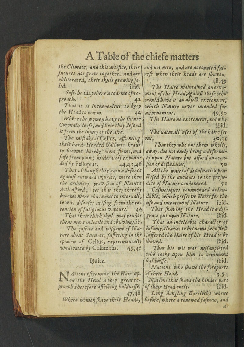 the Climate, and this artifice, their futures doe grow together, andare obliterated, their skuls growing fe¬ t'd. ' . ; ibk Soft-heads.where a tearme of re- preach. ' 41 7'hat it is inconvenient to keep the Head to warm. 44 Where the women have the future Coronalis loofe, and how they defend it from the injury of the aire. The mi flake of Celfus, affirming thefe hard- pleaded Gallants heads to become hereby more fir me, and fafe from p tin; moderately expoun¬ ded by Fallopius. 44,41,46 That although they gain a defence againfl outward injuries, more then the ord’nary prov.fi,n of Nature doth afford ; yet that they thereby become more obwxions to intemail, to wit, dfeafes arfing from the re¬ tention of fuliginous vapours. 44 That their thickfskuls may render them more indcctle and oblivious*ib. The j'fitce and wifdome of Na¬ ture about Sutures, fujfering in the f pinion of CeHu$, experimentally vindicated by Columbus. 45,46 N Aliens efieemtn% the Hair up¬ on the Head a very great re¬ proach,there fore affethsng baldnsffe. 47*43 Where women/have their Heads7 and not men, and are accounted fat- refit when their heads Are fiaven. 48,4$ The Haire maintained an orna¬ ment of the He ad,again ft ikofe who would have it an abjett excrement, which Nature never intended for an ornament* 49A° 7 he Haire no excrement,nnd why ibid. The naturall ufes of the haire fet out. 50.51 That they who cut them wholly, away, doe not onely brin^ a deformi¬ ty upon Nature but afford an occa- fien of dcfluxions,' 5 o All the wares of decalvattnpra- bl/fed by the ancients to the preju¬ dice of Nature condemned. 5 I Cpfinetiyues commended as lau¬ dable, which prefer ve Haire for the ufe and intention of Nature, ibid» That /having the Head is a df- grace put upon Nature. ibid* That an indeleable chamber of infamy,cleaves to hss name,who fir ft fuffered the Haire of his Head to be fhaved. ibid. That his wit was mifmplojed who' toske upon him to commend baldneffe. ; ibid. Nat tons who [have the foreparts of their Head- ? ■ 5 4 Nations that (have the hinder part of their Head onelf. ibid. Long dangling Earclecks worne before, where a renewedfajh™} and a