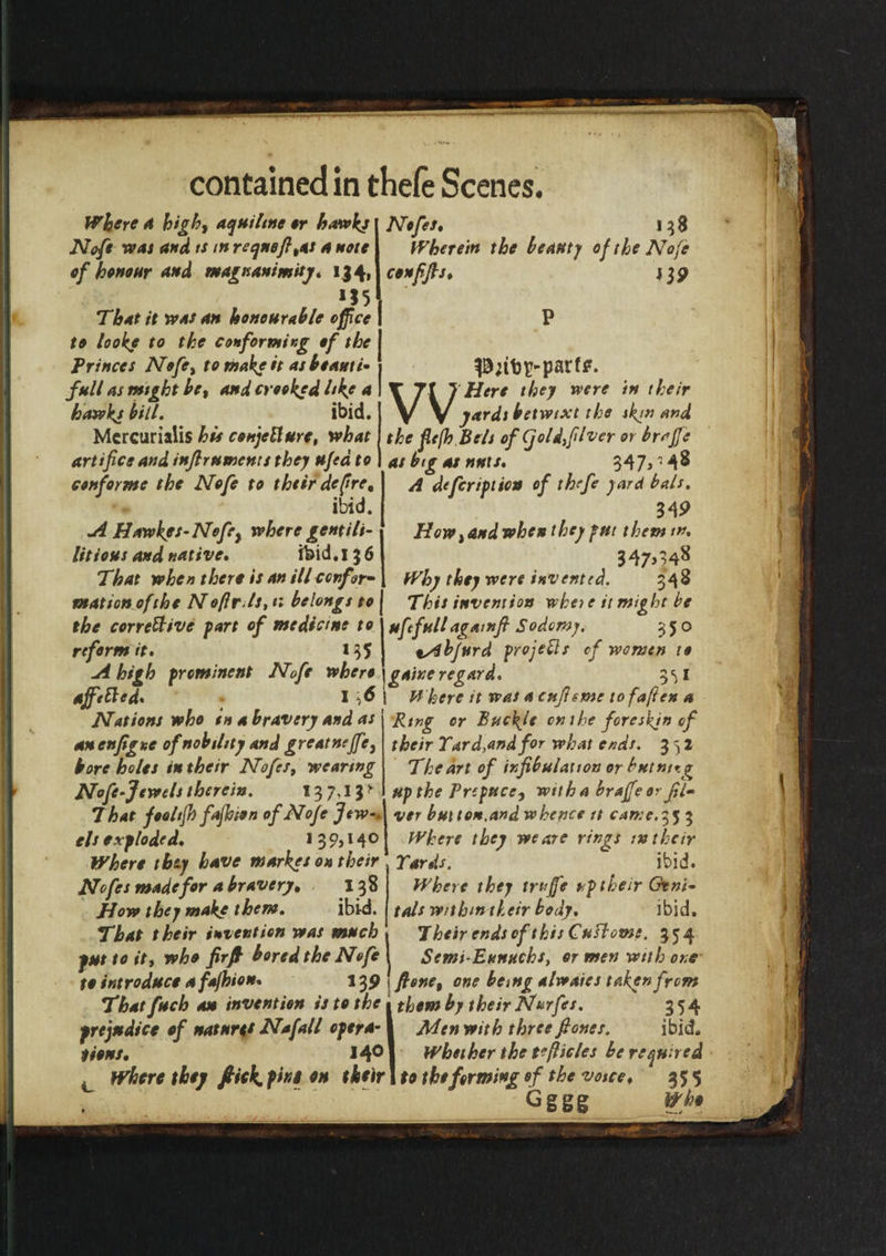 Where A high, aquiline or hawks Nofe was and is in reqnefi,as a note of honour and magnanimity* 134, , 1,5 That it was an honourable office to looke to the conforming of the Princes Nofe, to make it as be anti- full as mtght be, and crooked hkf a hawks bill. ibid. Mcrcurialis his conjeUure, what artifice and infir uments they ufed to conforme the Nofe to thtir defire, ibid. A Hawk's-Nofe, where gentili- litious and native. ibid. 13 6 That when there is an ill confor¬ mation of the Noftr. Is, 11 belongs to the corrective fart of medicine to reform it. 1 Nofes♦ 138 Wherein the beauty of the Nofe conffis♦ i 39 PnbE-parf*. W Here they were in their yardi betwixt the skj” and the fiefh Be Is of Cjoldfilver or braffe at bigot nnxs. 347,148 A defer if lion of thefe yard bals. 34P How, and when they fut them m. 347>48 , Why they were invented. 348 This invention who e it might be uftfull agamfi Sodomy. 350 tAbjurd frojeCls of women to A high freminent Nofe where \gaixe regard. 3^1 affeCted, I \6 | Where it was a enfisme to fafters a Nations who in a bravery and as Ring or Buckle on the foreskin of an enfigxe of nobility and greatneffe, their Tard,andfor what ends. 352 bore holes in their Nofes, wearing The art of infibulauon or butnttg Nofe-Jewels therein. 137,13* Uf the Preface, with a braffe or film That fooltfh fafhson of Nofe Jew-, ver button,and whence it came. 35 3 els exploded. 1 3 9,14 o Where they have market on their Nofes made for a bravery• 138 How they make them. ibid. That their invention was much jut to it, who firfi bored the Nofe to introduce afafhion 13 >r . Thatfuch an invention is to the t them by their Nurfes. prejudice of nature* Nafall opera-1 Men with three fiones. Where they we are rings ;»their Tards. ibid. Where they trujfe uf their Geni¬ tals withm their body. ibid. J heir ends of this Cu ft owe. 354 Semi-Eunuchs, or men with one fione, one being alwaies taken from '354 ibid. teens. 14° 1 Whether the t?flicles be required c Where they flick. fi«S en their 1 to the forming of the voice, 35 $ Gggg Vh.