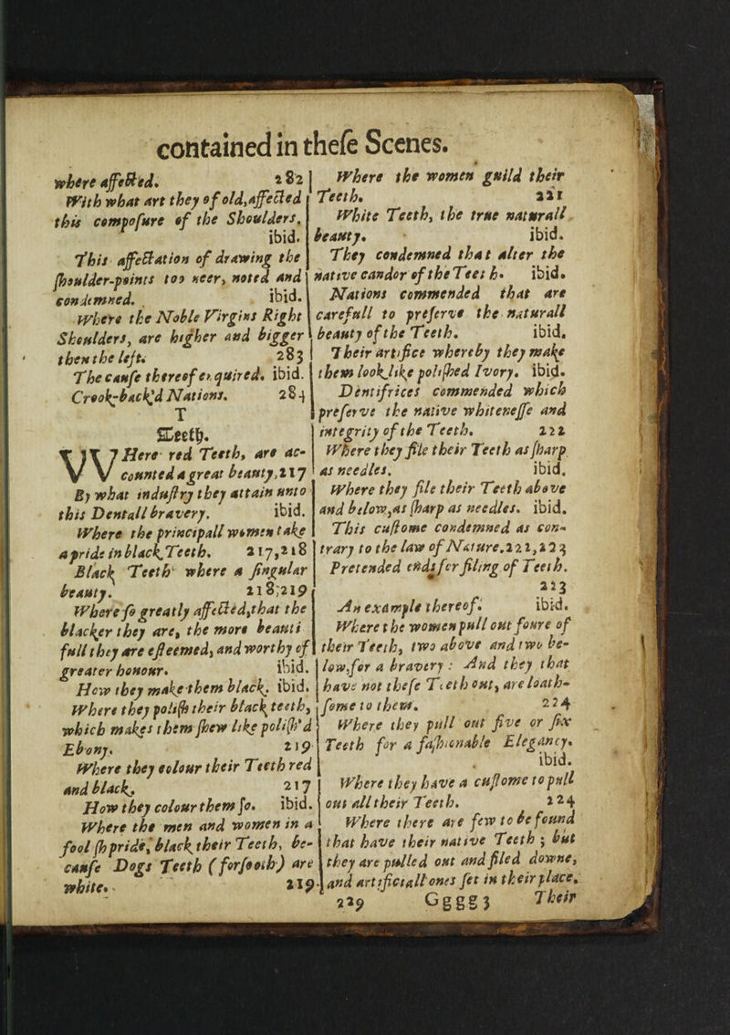 white affcbted. With what art they of old,ajfeEted this cempofure of the Shoulders. ibid. 'this affettation of drawing the fhsulder-peints too neer, noted and condemned. , ibid. Where the Noble Virgins Right Shoulders, are higher and bigger then the left* 283 The caufe thereof enquired, ibid. Crook-backed Nations. 284 T SCeetlj. Here red Teeth, are ac¬ counted a great beauty ,1x7 By what mdufirj they attain unto this Dentallbravery. ibid. Where the princtpall wcmen take a pride inblackJTeeth. 217,218 Blacky Teeth' where a Jingular beauty. 218^219 Where fogreatly affetded,that the blacker they are, the wore beauti full they are efieemed, and worthy of greater honour* ibid. How they makethem blacky ibid. Where they poltfh their btac\ teeth, which makes them fhew like polic'd Ebony. z,9 Where they colour their Teeth red and blacky f j 7 How they colour them fo. ibid. Where the wen and women in a fool fh pride f blacky their Teeth, bs- caufe Dogs Teeth (forfooth) are white* . ll? Where the women guild their Teeth, 221 White Teeth, the true naturall beauty, * ibid. They condemned that alter the native candor of theTeet h* ibid. Nations commended that are carefttll to preferve the naturall beauty of the Teeth, ibid. 7heir artifice whereby they make them lookjikg pohfhed Ivory, ibid. Dentifrices commended which preferve the native whttenejfe and integrity of the Teeth, 2 2 2 Where they file their Teeth as {harp as needles. ibid. Where they file their Teeth above and below,as (harp as needles* ibid. This cuflome condemned as con¬ trary to the law of Nature .27.1,2 2 3 Pretended ends fir filing of Teeth. 223 Am example thereof. ibid. Where the women pull outfoure of their Teeth, two above and two be¬ low,for a bravery : And they that have not thefe Tteth out, are loath- feme 10 them. 224 Where they pull out five or fix Teeth for a fafluonable Elegancy. ibid. Where they have a cuflome to pull out all their Teeth. 224 Where there are few to be found that have their native Teeth ; but they are pulled out and filed downe, and artifictali'ones Jet in their place. 229 O g g g 3 Their