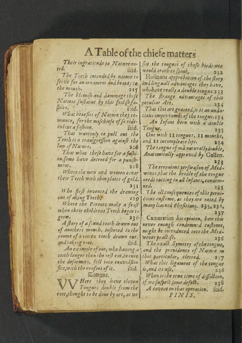 Their ingratitude to Nature no- te^' ibid. The Teeth intended by nature to ferve for an ornament and beaut) to the mouth. 225 1 he bLmilh and damns age thife Nations fufiaine by this fool finfa- fitoo. ■ ibid. What benefits of Nature they re¬ nounce j for the mifehiefe offo ridi¬ culous a fafhion. ibid. That wantonly to full out the Teeth is a tranjgrejfion againfi the law of Nature, 22 6 That what thefe have for a fashi¬ on fame have decreed for a punifh- ment. 228 Where the men and women cover their Teeth with thin plates of gold. 231 Who firfi invented the drawing out of aking Teethe 22 9 Where the Parents make a feafi when their childrens Teeth begin to grow. 230 A fiory of a found tooth drawn out of anothers mouth, inferted in the roome of a rotten tooth drawn out, and taking root. ibid. An example of one, who having a tooth longer then the refi cut,to cure the deformity, fell into convulfion fits,with the re a fins of it. ibid, SLongue. Wffere they have cloven Tongues double from the rootf bought to be done by art, as we fit the tongtiit of thofi birds wee would teach'to /peak. 2 3 & Hofmans appprobation of the (lory ana tinguall advantages they have, whohave really a double tongue, 231 The ({range advantages of this That this art grantedJt is an auda* Clous improvemet of the tongue, 234 An Infant bom with a double Tongue. «. 233 One with 11 tongues, 11 mouths, and 22 incompleatclips. 2’4 The tongue of md naturally doublet Anatomically approved by Gallen. 23Z 7 he erroniotts perfivafion of Mid ¬ wives :t hat the bridle of the tongue needs cutting in aU /nfants, condem- ned. 235 7 he ill confequences of th is perni- cious cuficme, as they are noted by many learned Phyfitians. 235, 230, *37 I Camerarius his opinion, how this never enough condemned cufiome, might be introduced into the Mid¬ wives pr all fie, 236 TheexaR Symetry of the tongue, and the providence of Nature in this particular, cleered. 237 What this ligament of the tongue is,and its ufe. 23 6 When is the true time of dijfeft ion, if we fufpett Jome defell238 A caveat in that operation, ibid* FINIS. u