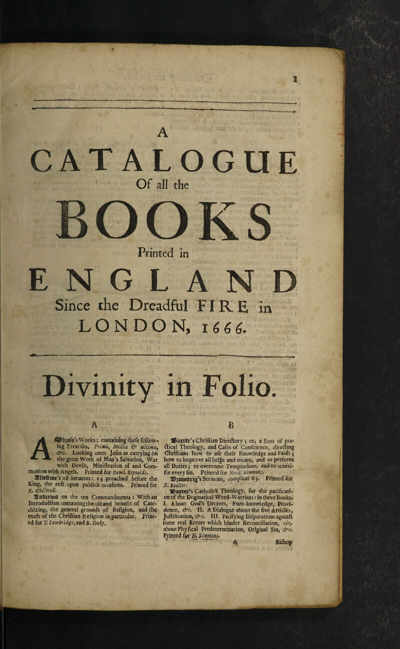 A • i. ALOGUE Of all the Printed in ENGL Since the Dreadful' FI R E in LON DO 1666. m I r t I 1^1, . Ji, i ■yr ■3 i.Jt - vv u.-> Ai0b?ofe’s Works: containing thefe follow¬ ing Treatifes, Vrimiy MtdU '& ultmuy &c. Looking unto Jefiis as carrying 6n the great Work of Man’s Salvation, War. with Devils, Miniftration of and Cora-, munion with Angels. Printed for KowL Reynolds. S^lieQtcc’s i8 Sermons: 15 preached before the King, the reft upon publick occafions. Printed for R. chifvpeli. 2[lnh?etn0 on the ten Commandments: With an Introduction containing the ufe and benefit of Cate¬ chizing, the general groands of ReJigion, and the truth of the Chriftian Religion in particular * Print¬ ed for r* SiTvbridge, and B, Tookt, IPajctlt’i Chriftian Directory ; or, a Sum of pra« dical Theology,, and Cafes of Confcience, directing Chriftians how to ufe their Knowledge and Faith ; how to improve all helj[)s and means, and to perforra all Duties i to overcome Temptations, aadtomofti- fie every fin. Printed for 'Nevil Simmons. _ j Sermons, cpmplcat ^5. Printed for R. Boulter. ■ ■ UPajctet’s CathoHck Theology, for the pacificati¬ on of the Dogmarical Word-Warriors: in three Books. I. About God’s Decrees, Fore-knowledge, Provi¬ dence, &c. li. A Dialogae about the five Articles, Juftification, III. Pacifying Difputations againft fomc real Errors which hinder Reconciliation, about Phyfical Predetermination, Original Sin, &Ci Printed fer K. Smmns* ^ ' Bifliop