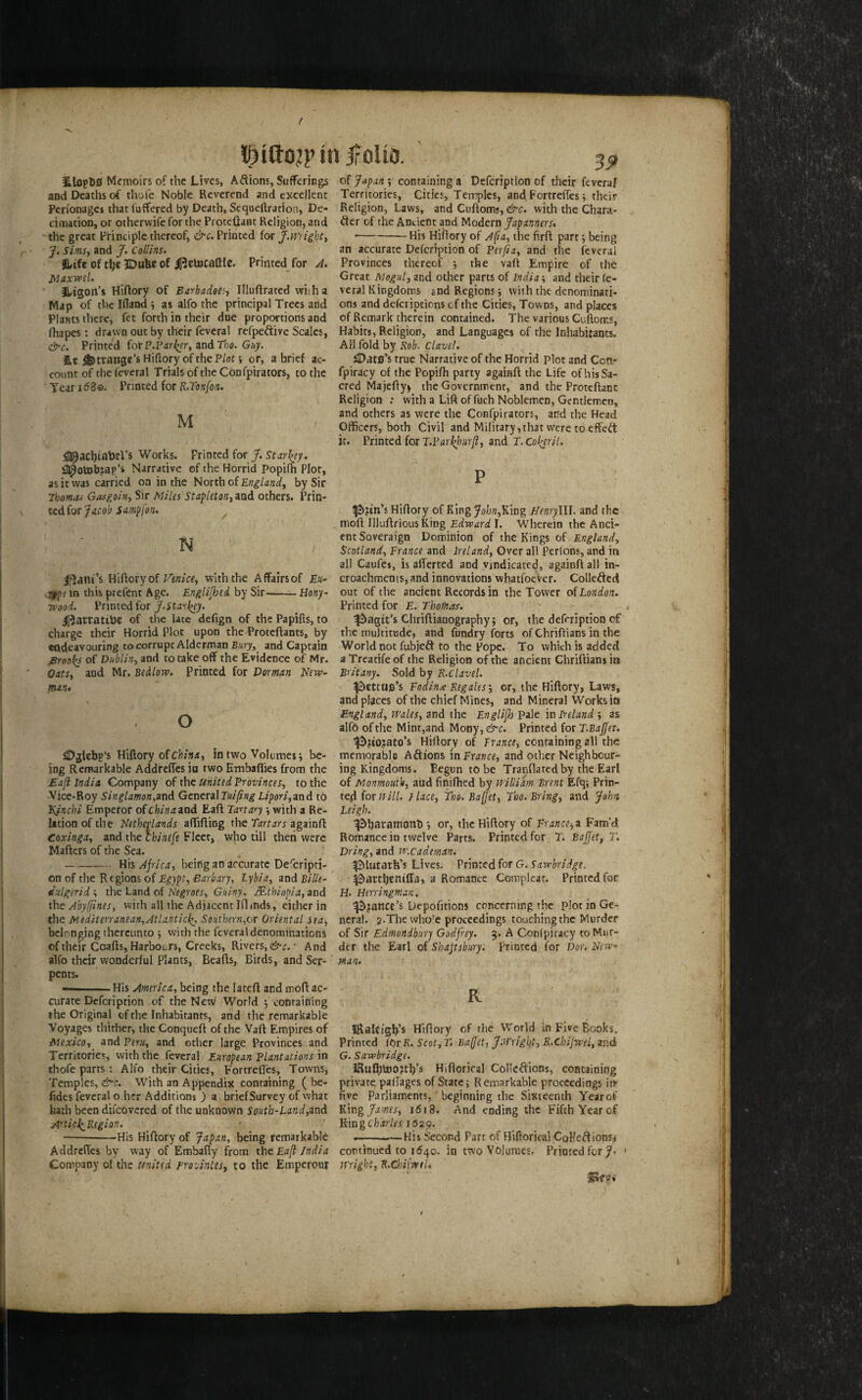 jroUo. iLlopDS Memoirs of the Lives, Adions, Sufferings and Deaths of thofe Noble Reverend and excellent Perfonages that fuffered by Death, Sequeftration, De¬ cimation, or otherwife for the Proteflant Religion, and the great PHntiple thereof, &c. Printed for J.mightt J. Sims, and J. Collins. Hife of the JDuhe of ifjetocaflle. Printed for A. X^axwel. iLtgon’s Hiftory of Barbadoe^i Illuflrated vviiha Map of the Ifland ; as alfo the principal Trees arid Plants there, fet forth in their due proportions and fliapes : drawn out by their feveral refpedive Scales, &c. Printed iot P.rarlier^ zndTloo. Guy. £« ^ttange’s Hiftory of the Plot \ or, a brief ac¬ count of the feveral Trials of the Cbnfpirators, to the Year 16Zo. Printed for R.Tonfon. M Works. Printed for J. Starkey. fl^otnbjap’i Narrative of the Horrid Popifh Plot, as it was carried on in the North of by Sir Thomas Gasgoin^ Sir Miles StapletoHj and others. Prin¬ ted for ^ N loam’s Hiftory of with the Affairs of £«- .ifpi in this prefent Age. Englifhed by Sir-— Hony- Tpood. Printed for ^artatihe of the late defign of the Papifts, to charge their Horrid Plot upon the Proteftants, by eadeavouring to corrupt Alderman Eury^ and Captain jBroo^s of Dublin^ and to take off the Evidence of Mr. OatSt and Mr. Bedlow. Printed for Dorman New~ man* \ O iDglebp’s Hiftory of in two Volumes 5 be¬ ing Remarkable Addreffes in two Embaflies from the Eaft India Company of the United Provinces, to the Vice-Roy Singlamon,and Generaland tb Kfnchi Emperor of chinaand Eaft Tan ary •, with a Re¬ lation of the Netherlands affifting the Tartars againft Coxinga, and the ckinefe Fleet, who till then were Mafters of the Sea. —-Hii Africa, beifiganaccurateDeferipn- on of the R cgions of Lybia, and Bille- Julgerid ; the Land of Negroes, Guiny^ B^thia^ia, and ihe Abylfines, with all the Adjacent Iflmds, either in the Mediterranean,Atlantic!^, SoHthern,ox Oriental sea, belonging thereunto •, with the feveral denominations of their Coafts, Harbours, Creeks, Rivers, &c.' And alfo their wonderful Plants, Beafts, Birds, and Ser¬ pents. --His America, being the lateft and moft ac¬ curate Defeription of the New World ; containing the Original of the Inhabitants, and the remarkable Voyages thither, the Conqueft of the Vaft Empires of Mexico, and Peru, and other large Provinces and Territories, with the feveral European Plantations \n thofe parts : Alfo their Cities, Fortrefles, Towns, Temples, &c. With an Appendix containing ( be- fides feveral o her Additions ) a brief Survey of what hath been difcovcred of the unkoown south-Land,and Articl^Region. -His Hiftory of Japan, being remarkable Addreftes by way of Embafty from the Eaft fndia Company of the united rrovintes, to the Emperour 39 of Japan ; containing a Defeription of their feveraf Territories, Cities, Temples, and, Fortrefles *, their Religion, Laws, and Cuftoms, &c. with the Chara- der of the Ancient and Modern ftapinners, --His Hiftory of A fa, the firft part j being an accurate Defeription of Perfia, and the feveral Provinces thereof -, the vaft Empire of the Great Mogul, and other parts of India; and their (e- veral Kingdoms end Regions; with the denominati¬ ons and defcriptions of the Cities, Towns, and places of Remark therein contained. The various Cuftoms, Habirs, Religion, and Languages of the Inhabitants. AH fold by Rob. Clave!. iDats’s true Narrative of the Horrid plot and Con- fpiracy of the Popifh party againft the Life of his Sa¬ cred Majcfty^ the Government, and the Proteftanc Religion : with a Lift of fuch Noblemen, Gentlemen, and others as were the Confpirators, and the Head Officers, both Civil and Military, that were to effed: it. Printed for J.Parkhurft, and T. Col^ril. P Hiftory of King John,^\ng NenrylU. and the moft IlluftriousKing I. Wherein the Anci¬ ent Soveraign Dominion of the Kings of England, Scotland, France and Ireland, Over all pcrlons, and in ail Caufes, is aflerted and vindicated, againft all in- croachments, and innovations whatfoeVer. Collefted out of the ancient Records in the Tower oiLondon. Printed for £. Thomas. fjiagtt’s Chriftianography J or, the defeription of the multitude, and fundry forts of Chriftians in the World not fubjeft to the Pope. To which is added a Treatife of the Religion of the ancient Chriftians in Britany. Sold by R.clavel. |^l:ttus’s Fodina Regales; or, the Hiftory, Laws, and places of the chief Mines, and Mineral Works in England, Wales, and the Englifh Pale m Ireland ; as alfo of the Mint,and Mony, &c. Printed for T.Baffet. ^?io?ato’s Hiftory of Trance, ccnta’m’mgaW the memorable Afti'ons in France, and other Neighbour¬ ing Kingdoms. Begun to be Tranflatcdby the Earl of Monmouth, and finifhed by william Brent Efq; Prin¬ ted (oTHill. I lace, fho. Baftet, Tho. Bring, and John Leigh. ^haramonli; or, the Hiftory of France^a Fam’d Romance in twelve Parts. Printed for T. Bajfet, T. Bring, and w.cademan. ^lutatH’s Lives. Printed for G. Sawbridge. I^awhentfla, a Romance Complcat. Printed for H. Herring man. ^?ancc’s Uepofitions ccncerutng the plot in Ge¬ neral. 2.Thewho’e proceedings touching the Murder of Sir Edmondbury Godfrey. 3. A Confpiracy to Mur¬ der the Earl of Shajtsbury: Printed for Dor, New^ man. R iRalci'gh’s Hiftory of the World in Five Books. Printed fOr£. Scot,T* Baffet, J.Wright, R.ChiJwel, and G. Sawbridge. iSuf^toojth’s Hifiorical Collciffions, containing private paflages of State; Remarkable proceedings im five parliaments, beginning the Sixteenth Yearof King fames, 1618. And ending the Fifth Year of King Charles reap. --—Kis Second Part of Hlftoricai CoHeftionsi continued to 1540. in two Volumes. Printed for 7- ' Wright, R.ChiiweU