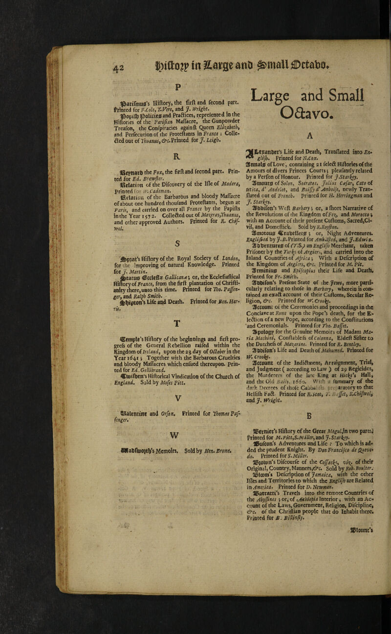 in Savge anli €>ttaV»o* ^atifrtiuS's Hiftory, the firft and fecond part, frioted for F.Cohy T.Vm^ and J. Wright. ^optlhl2>ohC«iBand Praftices, reprefented in the Hiflorics of the Fariftan Maffacrc, the Gunpowder TreafoB, the Confpiracies again ft Queen Eli'^abeth, and Perfecutionof the Proteftants in Frana ; CoIIc- ded out of IhinnaSi Printed for J. Leigh, K » IRepnatli the Fox^ the firft and fccond part. Prin¬ ted for Ed. Btewfier. Ifteiatton of the Difeovery of the Ille of Maderat printed for ?y. Cadman. iRclation of the Barbarous and bloody MafTacre of about one hundred thoufand Proteftants, begun at Taris^ and carried on over all France by the Papifts in the Year 1572. Collefted out of Ma\eray,ThiiannSy and other approved Authors. Printed for R. chif- tvel. s r _ iS>P?at:’s Hiftory of the Royal Society of Londony for the Improving of natural Knowledge. Printed for J. Martin. ^tatti0 tCccicfi* Gnllicantey or,theEcclefiafticaI Hiftory of from the firft plantation ofChrifti- anity there, unto this time. Printed (otTho.FaJfen^ ger,md Ralph Smith. - ^htPton’5 Life and Death. Printed for Sen. Har^ ris, T Ccttiple’sHlftory of the beginnings and firft pro- grefs of the General Rebellion raifed within the Kingdom of Irdandy upon the 23 day of October in the Year 1^41 j Together with the Barbarous Cruelties and bloody Maflacres which enfued thereupon, prin¬ ted for Ed.Gdlibrand. ®fcDifnen’s Hiftorical Vindication of the Church of England, Sold by Mofts Fitt, V fUalenttne and Orfon, Printed for Thomas Paf- fenger,' w Memoirs. SoM by ifen, Sr mi. Large and Small Odavo. A ILejranhrt’s Life and Death, Tranflaced into En* glilh. Printed for N.cox. ^nnal0 of Love, containing 21 feleft Hiftories of the Amours of divers Princes Courts; pleafanrly related by a Perfon of Honour. Printed for J Starkey. 3^mottt0 of Solony Sosrates, Julius Cafary Cato of micay d' Andeloty and Buijfy d'Amboijey newly Tran- flated out of French, printed for H. Herringman and J. Starkey. SPbbifon’s Weft Barbary y or, a fhort Narrative of the Revolutions of the Kingdom o^Fe^^y and Morocco » with an Account of their prefent Cuftoms, Sacred,Ci¬ vil, and Domeftick. Sold by R.Royjion. ^motou0 ^raheUer0 , or, Night Adventures. Englified by y.A.Printed for Amb.lfiedy and J.Edrvin, ^£henture0 of (T,S.y an Englifij Mcrclianr, taken Prifonerby the Turks otArgier>y and carried into the Inland Countries of Ajrica With a Defeription of the Kingdom of Argiersy &c. Printed for M. Pit. 1l&rmtniu0 and Epijeopius their Life and Death. Printed for Fr. Smith. SI^DDtfon’s Prefent State of ihe JewSy more parti¬ cularly relating to thofe in Barbaryy wherein is con¬ tained an exaft account of their Cuftoms, Secular Re¬ ligion, &c. Printed for fV. CroQ^e. :$CCOuni of the Ceremonies and proceedings in the Conclave at upon the Pope’s death, for thcE- leftion of a new Pope, according to the Conftitutions 'and Ceremonials. Printed for Tho. Bajfet. ^pologp for the Genuine Memoirs of Madam Ma^ ria Machiniy Conftablefs ofco/o««(i, Eldeft Sifter to the Dutchefs of Ma\arine. Printed for R. Bentley, 3lhbifon’s Life and Death of Mahumtd. Printed for W. Crooky. I^ccount of the IndiAment, Arraignment, Triaf, and Judgment ( according to Law ) of 29 Regicides, the Murderers of the late King at Hicks's Hall, and the Old Baily, 1660. With a fummary of the dark Decrees of ihofe Cabbalifts preparatory to that Hellifh FaA. Printed for R,iCoty T. Bajety K,chiftvdi and y. might, B JIBcrntcc’s Hiftory of the Great Mogulyln two partsj printed for M.PittyS.MiUetyznd J.Starkjy. H^ufcon’s Adventures and Life .* To which is ad¬ ded the prudent Knight. By Don Franeijeo de Quevf do. Printed for )Bjoton's Difeourfe of the Coffackjy vi%. of their Original, Country, Manners,Sold by Rob. Boulter j ligicnm’s Defeription of y/z«aiV<t, with the other I Acs and Territories to which the Englijh arc Related in America. Printed for D. Newman. a^atrattt’s Travels into the remote Countries of the Abyjftnes ; or, of ofithiopia Interior y with an Ac¬ count of the Laws, Government, Religion, DLfeipline, &c. of the Chriftian people that do Inhabit there* Printed for S. BiUin(ly. )^lount*s