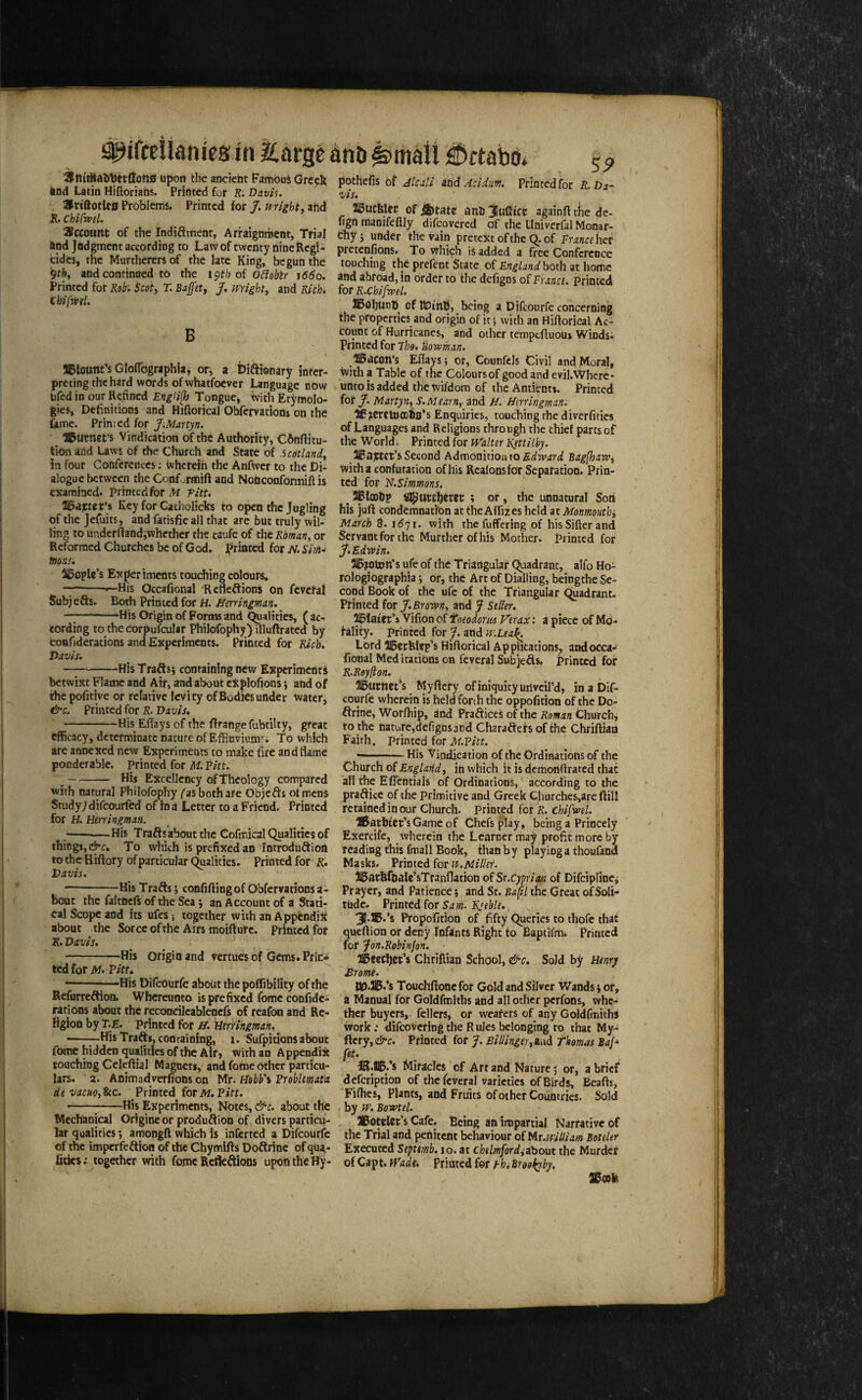 ^ifceiianies in Earige anti ^maii ^ftabo. 9tlttHali1)ec(lon0 upon the ancient Famous Greek knd Latin Hiftoriads. Printed for K. Davis. , Hriftotlcff Problems. Printed for /. mighty ahd K. Chifrvel. 2^ccount of the Indiftment, Arraignment, Trial iind Judgment according to Law of twenty nine Regi¬ cides, the Murtherers of the late King, begun the '^thy and continued to the oi oHoblr iddo. Printed for Kob'. $coty T. BaJJ'et, J. Wrighty and Kich. chifmL B $9 potheiis of Jlcili And Aciduw. Printed for R.Da- ViS. IBucblct of^tatc anli3IuCice againfttiie de- lign manifeftly difeovered of the Univerfal Monar¬ chy 5 under the tain pretext of the q. of Tmr«her pretenfions. To which is added a free Confcrcucc touching the prefect State of Englandhoxh at home and abroad, in order to the defigos of France, printed for R.ChifweU SBoljUnfi of UDinti, being a Difeourfe concerning the properties and origin of it 5 with an Hiftorical Ac¬ count of Hurricanes, and other tempefluous Windsi Printed for The. Bowman. JlBlount’s GIoiTographiaj or, a Di^ionary inter¬ preting the hard words of whatfoever Language now lifed in our Refined Englijh Tongue, with Etymolo¬ gies, Definitions and Hiftorical Obfervatiom on the fame. Primed for f.Martyn. Gurnet’s Vindication of the Authority, C6nfiitu- tion and Laws of the Church and State of .scotlandy in four Conferences; Wherein the Anfwcr to the Di¬ alogue between the Conforttiift and Nobconformiftis examined. Printed for M ritt, IBdptet’i Key for Catholicks to open the Jugling of the Jefuits, and fatisfie all that are but truly wil¬ ling to uadcrftandiwhethcr the caufe of the Roman, or Reformed Churches be of God. f^rinted for M Sim-‘ tttons. il5ople’s Experiments touching colours, —-r-His Occafional Refleftionj on fcveral Subjefts. Both Printed for H. Herringman. -His Origin of Forms and qualities, (ac¬ cording to thecorpufcular Philofophy) illuflrated by coafidcrations and Experiments. Printed for Rich. Davis. --His Trafts} containing new Experiments betwixt Flame and Air, and about cXplofions; and of the pofitive or relative levity of Bodies under Watcrj &c. Printed for R. Davis, -His ElTaysofthe firangefubtilty, great efficacy, determinate nature of Effluviumfi To which are annexed new Experiments to make fire and flame ponderable, printed for M. Pitt. \-His Excellency of Theology compared with natural Philofophy fas both are Objects otmens Study; difeourfed of in a Letter to a Friend. Printed for H. Htrringman. -His Trafts about the Cofmical QuaHtics of things, To wiiich is prefixed an Introdiiftioa to the Hiftory of particular C^lities. Printed for Davis. -His Trafts; confiflingof Obfervatioosa- bont the faltnefs of the Seaan Account of a Stati¬ cal Scope and its ufes; together with an Appendix about the Sorcc of the Airs moifturc. Printed for R. Davis, -His origin and vertuesof Gems.Prin* ted for iW. Vittt --1—His Difeourfe about the poffibility of the Refurreftion. Whereunto is prefixed fome confide- rations about the reconcilcablencfs of reafon and Re¬ ligion by T.E. Printed for H. Umingman, --HisTrafti, containing, 1. Sufpitionsabout fome hidden qualities of the Air, with an Appendix touching Celeftial Magnets, and fome other particu¬ lars. 2. Animadverfions on Mr. Hobb'i Problmata devacHOy^c. Printed foriW.Pirr. —————His Experiments, Notes, &c. about the Mechanical Origincor produftion of divers particu¬ lar qualities j amongft which is inferted a Difeourfe of the imperfeftion of the Chymifts Doftrine of qua¬ lities ; together wth fome Rctfcftions upon the Hy- HBdCon’s Eflays; or, Counfels Civil and Moral, with a Table of the Coloursof good and evil.VVhcrc- unto is added the tvifdom of the Antienti. Printed for J. MartynyS.Mearn, and H. Hmingmam If ^cretDODba’s Enquiries, touching the diverfities of Languages and Religions through the chief parts of the World. Printed for Walter Rjttilby. SBajetet’s Second Admonition to Bagfhawi with a confutation of his Rcalonsfor Separation. Prin¬ ted for N.Simmons. ^ SBlooDp ; or, the unnatural Son his juft condemnation at the AflTiies held at Monmoiithy March 8. idyr. with thefuffering of hisSifterand Servant for the Murther ofhis Mother. Primed for J.Edwin. 2IB?oton’s ufe of the Triangular quadrant, alfo Ho- rologiographia j Or, the Art of Dialling, beingthc Se¬ cond Book of the ufe of the Triangular quadrant. Printed for J,Brawny and J Seller, ^laiet’s Vifion of tneodoria P'erax: a piece of Mo¬ lality. printed for J. and w.Leal^ Lord 515ecblep’s Hiftorical Applications^ andocca- fional Meditations on fcveral Subjefts. Printed for R.Rsyfton. 215ti«ttt’s Myftery of iniquity urtveird, in a Dlf- courfe wherein is held forth the oppofition of the Do¬ ftrine, Worfhip, and Praftices of the Roman thurchj to the nature,defigns3nd Charafters of the Chriftiad Faith. Printed for M.Pitt. —.His Vindication of the Ordinations of the Church of Englarld, in which it is demooftrated that all the Eflentials of Ordinations, according to the praftice of the primitive and Greek Churches,are ftill retained in our Church. Printed for R. chifwel. flSatbtCt’sGame of Chefs play, being a Princely Exercife, wherein the Learner may profit more by reading this fmall Book, than b y playing a thoufand Masks. Printed for vt.Miller. ISatftfoaJe’sTranflation of St.Cyprian of Difcipline^ Prayer, and Patience 5 and St. BafU the Great ofSoli- tiide. Printed for Sam. lifeble. 31.®.’s Propoifition of fifty Queries to thofe that queftion or deny Infants Right to Baptifm. Printed for Jon.Rohinfon. Chriftian School, &c. Sold by Henry £rome. Touchftonefor Gold and Silver Wands j or, a Manual for Goldfmiths and all other perfons, whe¬ ther buyers, fellers, or wearers of any Goldfmiths work; difeovering the Rules belonging to that My- fdcrjy&c. Printed for J. BiUingerytwd Thomas BaJ* fet. IK.SB/s Miracles of Art and Nature j or, a brief defeription of the fcveral varieties of Birds, Beafts, Filhes, Plants, and Fruits of other Countries. Sold by w. Bowtel. SBotclar’s Cafe. Being an impartial Narrative of the Trial and penitent behaviour of l^r.wiUiam BoteUr Executed Septimb. 10. at chelmfordiibom the Murder of Capt. Wadt. Printed for j-hi Btookyby. ®(OlK