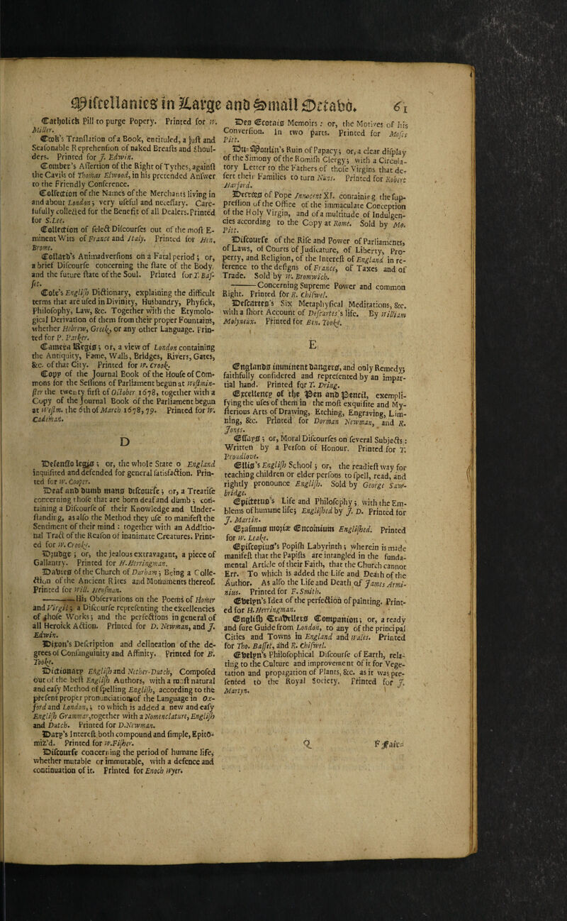 Cat^olicb pill to purge Popery. Printed for culler. Ccob’s Trandnion of a Book, enciruled, a jufl: and Scafonable Reprehenfjon of naked Breads and Shoul¬ ders. Printed for J. £.dwin. Comber’s AiTcrtion of the Right of Tythcs,againft the Cavils of Thomas Eltvood, in his pretended Anfwer to the Friendly Conference. CoUeetton of the Name's of the Mercliants living in and about London very ufeful and neceflary. Care- fufully colleded for the Benefit of all Dealers. Printed for S.Lee, dToUrction of fcleft Difeourfes out ofthemofiE- minentWits oi France znd Jtaly. Printed for jjen, Brome. Collatb’s Animadverfions oh a Fatal period \ or, a brief Difeourfe concerning the date of the Body, and the future date of the Soul. Printed for T. Baf- fit. Cole’s Englijh Diftionary, explaining the difficult terms that arc ufed in Divinity, Husbandry, Phyfick, Philofophy, Law, &c. Together w'ith the Etymolo¬ gical Derivation of them from their proper Fountains, whether Hebrew^ Greeli^^ or any other Language. Prin¬ ted for P. Farl^r. Camera lRegi0 *, or, a view of lond.on containing the Antiquity, Fame, Walls, Bridges, Rivers, Gates, fee. of that City. Printed for iP. crool^. Copp of the Journal Book of the Houfe of Com¬ mons for the Selhons of Parliament begun at mfimin- (icr the twenty fird of OCioher 1^78, together with a Copy of the Journal Book of the Parliament begun at H'efim. the dthof^/iirfb idvS, 75). Printed for W, Cade^at, ' D IDcfenfio leg^; or, the whole State o England ir.qu'idted and defended for general fatisfaftion. Prin¬ ted for w. Cooper. 5Dcaf ant> dumb mans Dtfeourir i or, a Trcatife coiTcerning thofe that are born deaf and dumb; con¬ taining a Difeourfe of their Knowledge and Under- dandirg, asalfo the Method they ufe' to manifed the Sentiment of their mind ; together with an Additio¬ nal Trad of the Reafon of inanimate Creatures. Print¬ ed for iP. Croo!^. IDjubge 5 or, the jealous extravagant, a piece of Gallantry. Printed for H.Herringman. 1Da\)ie0 bf the Church of Durham; Being a Colle- diun of the Ancient Rites and Monuments thereof. Printed for Btnfman. ——- Hij Obfervations on the Poeibsof liomer dxid Virgil-, a Difeourfe reprefenting the excellencies of ^hofe Works; and the perfedions in general of all Hcroick Adion. Printed for D. Newman, and /. Edwin. IDi^oii’s DeferiptioB and delineation of the de¬ grees of Confanguinity aad Affinity, printed for B. Tool^e. JDictionatp Efiglijh^nd Nether-Dutch, Compofed but of the bed Engli(h Authors, with a mod natural and eafy Method of fpelling Englijh, according to the pfefent proper pfonunciationiof the Language in Ox¬ ford and London,to which is added a new and eafy Englijh Grammar,togtx\\ct with ^ Nomenclature, Englijh and Dutch. Printed for D.Newman. IDarp’s inrereft both compound and fimple. Epito¬ mis’d. Printed for M^.Fijher. IDifcourfe coacen ing the period of humane life, whether mutable or immutable, with a defence and continuation of it. Printed for Enoch ifytr. ?De0 Ccotni0 Memoirs; or, the Motives of his Converfion. In two parts. Printed for MQs Pitt. ,, ^ iDu=^oiiUii’s Ruin of Papacy; or, a clear difplay of the Simony of the Romifh Clergy; with a Circula¬ tory Letter ro the Fathers of thofe Virgins that dc- fert their Families to turn Nuns. Printed for Robert JJarjord. ?op)C /nfwcentY.!. conrainirg thefup- prellion of the Office of the immaculate Conception of the Holy Virgin, and of a multitude of Indulgen- cies according to the Copy at Rome. Sold bv Mo. Fitt. ■' IDifcourfe of the Rife and Power of Parliaments, of Laws, of Courts of Judicature, of Liberty, Pro¬ perty, and Religion, of the Intereft oi England in re¬ ference to the defigns of France, of Taxes and of Trade. Sold by m'. Bromwich. --Concerning Supreme Power and common Right. Printed fOr K. chifwel. IDrfcfJrtfo’s Six Metaphyfical Meditations, fee. with a fhbrt Account of Defc-artes’s life. By Mil/iam Molyneiix. Pfinted for Ben. Tooke. I E (IFnglatH)0 imminent lianget0, and only Remedy; faithfully confidered and reprefented by an impar¬ tial hand. Printed fqr T. OBjcccllcncp Of tije ^en anb JSenciI, exempli- fyingthe ufes of them in the moft exquifite and My- fterious Arts of Drawing, Etching, Engraving, Lim¬ bing, fee. Printed for Dorman Newman, and r. ^ones. <ccrap0; or, Moral Difeourfes on feveral Subjects: Written by a Perfon of Honour. Printed for T. Froudlove. ^{Xi^'iEnglijlo School; or, the readieft way for teaching children or elder perfons tofpell, read, and rightly pronounce Englijio. Sold by Geoige Saw- bridge. , , . . , . , , . Cpi^etUD s Life and Philofcphy; with the Em¬ blems of humane life; Englijioed by j. d. Printed for J. Martin. C?afmu0 mo?i2E Cncomium Engaged, printed for pp. LeaJ^e. <Bpifcopiu0’s Popifli Labyrinth; >vherein is made manifeft that the Papifts areinrangled in the funda- mental Article of their Faith, that the Church cannot Err. To which is added the Life and Death of the Author. As alfo the Life and Death 0/ James Armi- nius. Printed for F. Smith. CtJripn’s Idea of the perfeftion of painting. Print¬ ed for CBngUJh CraWlct0 Companion; or, a ready and fure Guide from Lo;2iio«, to any of the principal Cities and Towns in England and Wales. Printed for tho. Baffet, ahd R. chifwel. CDclpn’s Philofophical Difeourfe of Earth, rela¬ ting to the Culture and improvement of it for Vege¬ tation and propagation of Plants, fee. as it was pre- fenfed to the Royal Society. Printed for J. Martyn.