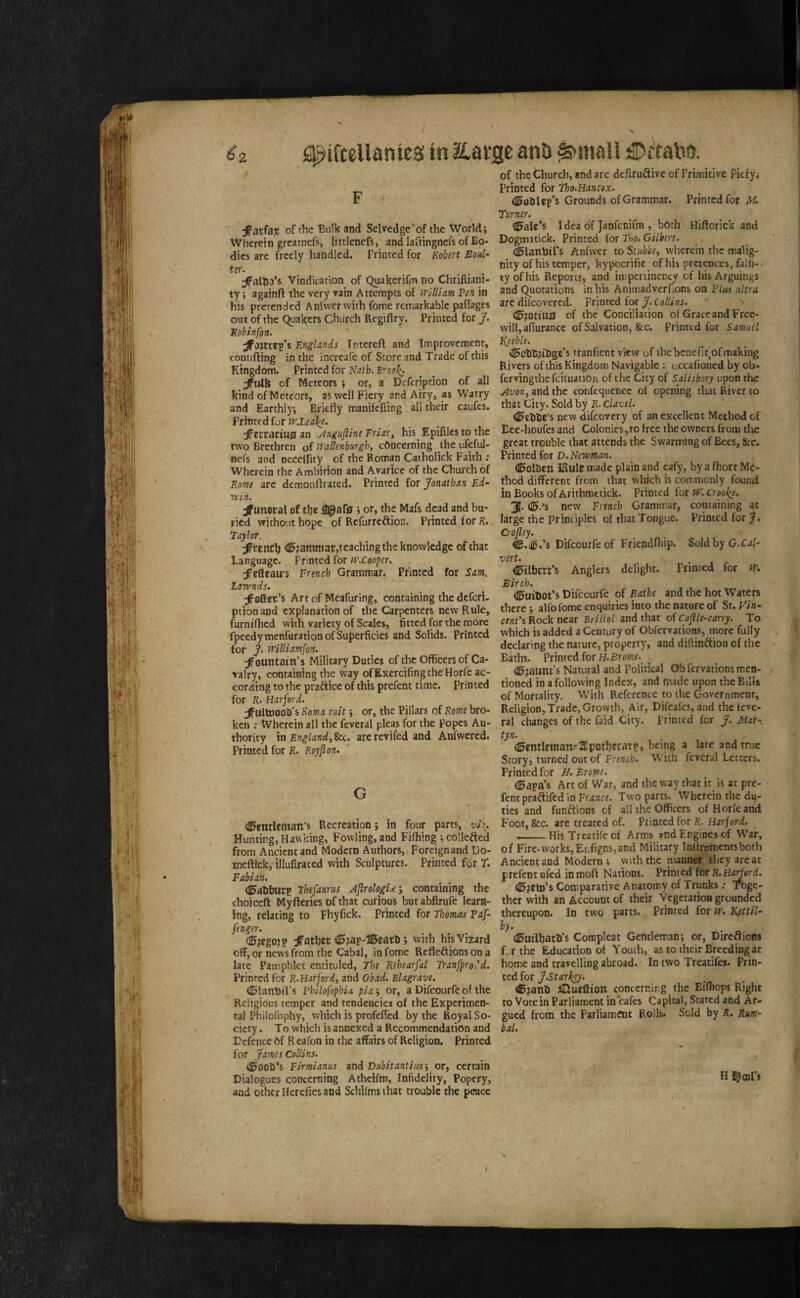 ^2 spifceliantes m Eavge anO ^mali £Dt'tabD. of the Church, and are deftruftivc of Primitive Piciyi printed for Tho.Hancgx. F d^ohlcp’s Grounds of Grammar. Printed for A/. of the Bulk and Selvedge of the World; Wherein greatnefs, littlenefs, and laftingnefs of Bo¬ dies are freely handled. Printed for Robert Boul- tsr. Vindication of Quakerifm no ChriAiani- ty; againft the very vain Attempts of William Pen in his pretended Anfvvcr with force remarkable paAages out of the C^akers Church Regiflry. Printed for /. Robtnfon. EngUnds Intereft and Improvement, coniifting in the increafe of Store and Trade of this Kingdom. Printed for Natb^ Brooks :5FiU& of Meteors ; or, a Defcription of all kind of Meteors, as well Fiery and Airy, as Watry and Earthly; Briefly raanifcAing all their caufes. Printed for an Angujiine Friar, his EpiAles to the rvvo Brethren of wallenburgh, cSncerning the ufeful- nefs and necelfity of the Roman Catholick Faith : Wherein the Ambition and Avarice of the Church of Rome are demonftrated. Printed for Jonathan Ed- rein. ^tinwal of the j or, the Mafs dead and bu¬ ried withoitt hope of Refurreftion. Printed for K.. Taylor. i tench <I5?ammat,teaching the knowledge of that Language. Printed for w.Coopr. :fc8cau’s French Grammar. Printed for Sam, Lownds. ^Foftet’s Artof Meafuring, containing the deferi- ptionand explanation of the Carpenters new Rule, furniflicd with variety of Scales, fitted for the more fpeedymenfuration of Superficies and Solids. Printed for Williamfon. fountain’s Military Duties of the Officers of Ca¬ valry, containing the Way ofExercifingthe Horfe ac¬ cording to the praftice of this prefent time. Printed for R. Harford. f ultDOOh’s Roma ruit; or, the Pillars Of Rome bro¬ ken ; tVherein all the feveral pleas for the popes Au¬ thority \n England,Scc. arerevifed and Anfwered. Printed for R. Royfton. G ^Gentleman’s Recreation; in four parts, vi^. Hunting, Hawking, Fowling, and Fifhing ; collefted from Ancient and Modern Authors, . Foreignand Do- meftick, illuArated with Sculptures. Printed for 7*. Fabian. dGaDbutp Thefaurus Afirologi^j containing the choiceft Myfteries of that curious but abflrufe learn¬ ing, relating to Phyfick. Printed for Thomas Paf- fenger. <15?cgojp lathee C?ap-®catD; vvith his Vizard off, or news from the Cabal, in force Refledions on a late Pamphlet entituled. The Rehearfal Tranfpro'd. Printed for R.Harford, and Obad. Blagrave. d&'lanhtl’s Philofophia piaj or, a Difeourfe of the Religious temper and tendencies of the Experimen¬ tal Philofophy, which is profeffed by the Royal So¬ ciety . To which is annexed a Recommendation and Defence Of R eafon in the affairs of Religion. Printed for fames CoUins. boob’s Firmianiis znA Vnbitantim’, or, certain Dialogues concerning Atheifm, Infidelity, Popery, and other Herefies and Schifmsthat trouble the peace Turner. ilGalc’s I dea of Janfenifm , both Hiftorick and Dogmatick. Printed for Tho. Gilbert. CGianbtrs Anfwer to Stubbe, wherein the malig¬ nity of his temper, hypocrific of his pretences, faili- > ty of his Reports, and impertinercy of his Arguings and Quotations in his Animadvcrfions on Plus ultra are dilcovered. Printed for ^ dGjotius of the Conciliation of Grace and Free¬ will, alTurance of Salvation, &C. Printed for Samuel Kjeble. vlGcbCjibgc’s tranfient vkw of the benefltiof making Rivers of this Kingdom Navigable : occafioned by ob- fervingthefeituation of the City of Salisbury upon the Avon, and the confequence of opening that River to that City. Sold by R. clavel. dGcbbC’s new difeovery of an excellent Method of Eee-houfes and Colonies,to free the owners from the great trouble that attends the Swarming of Bees, &c. Printed for D. Newman. (IGoibcn ISulC made plain and eafy, by a fliort Me¬ thod different from that which is commonly found in Books of Arithmctick. Printed for W. croolp, 31. dG.’s new French Grammar, containing at large the principles of that Tongue. Printed for J. Crofley. Difeourfe of Friendfliip. SoldbyG.Caf- vert. filbert’s Anglers delight. Printed for W. ^3 cij dGuibot’s Difeourfe of Bathe and the hot Waters there; alfoforce enquiries into the nature of St. Vin¬ cent’s Rock near BriUol and that oic a file-carry. To which is added a Century of Obfervations, more fully declaring the nature, property, and diAinftion of the Baths. Printed for H.Brome. <lG?aunt’s Natural and Political Ob fervations men¬ tioned in a following Index, and made upon the Bills of Mortality, With Reference to the Government, Religion, Trade, Growth, Air, Difeafes, and the (eve- ral changes of the faid City. Printed for jf. Mar- tyn. (I5cntlcman-3!p0tbecatp, being a late and true Story, turned out of French. With feveral Letters. Printed for H.Brome. dGapa’s Art of War, and the way that it is at pre¬ fent praftifed in France. Two parts. Wherein the du¬ ties and funftions of ail the Officers ofHorleand Foot, &c. are treated of. Printed for R. Harford. - His Trcatife of Arms and Engines of War, of Fire-works,Enfigns,and Military Inlfnamenrsboth Ancient and Modern; with the manner they are at prefentufed inmoft Nations. Printed fori?. dG^etn’s Comparative Anatomy of Trunks: Tbge- therwith an Account of their Vegetatioa grounded thereupon. In two parts. Printed for w. Kfttil- by. dGuilbatb’s Compleat Gentleman; or, Direftions Lrthe Education of Youth, as to their Breeding at home and travelling abroad.- In two Treatifes. Prin¬ ted for J.Star1^y. (£);anb iHucfttOti concerning the Bi/hops Right to Vote in Parliament in cafes Capital, Stated and Ar¬ gued from the Parliament Rolls. Sold by K. Rum- bal. H ^coi’s )