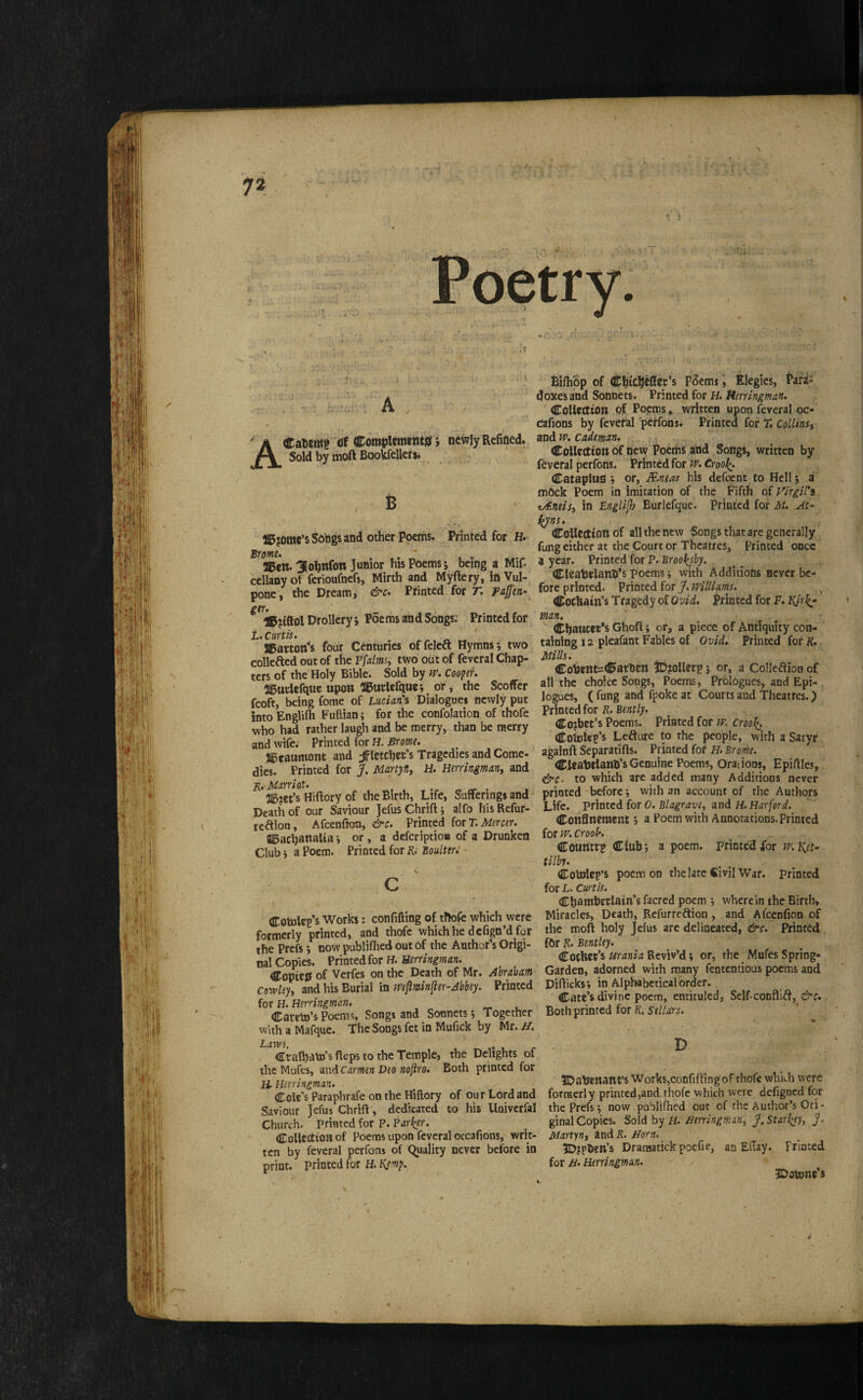 -- ' 7^ - . A , . t ACaWwe ® WlemenW *, newly Refined. Sold by moft Bookfellersi 6 ffiijome’s Songs and other Poeths. Printed for H. UBeit. 3ohnfon Junior his Poems j being a Mif- cellany of ferioufnefs, Mirth and Myftery, in Vul- pone, the Dreamy &c* Pfinted for T. pajfen- Drollery i Poe ms an d Songs; Printed for L. Curtis. JBatton’s four Centuries offelect Hymns j two collefted out of the Pfalmst two out of feveral Chap¬ ters of the Holy Bible. Sold by if’. Coopii. ai5utdefque upon 2l5urlcfquci or, the Scoffer fcoft, being fome of Lucian's Dialogues neivly put into Englilh Fuftian; for the confolation of thofe who had rather laugh and be merry, than be merry and wife; Printed for H. Brome. Sficaumont and Fletcher’s Tragedies and Come¬ dies. Printed for J, Marty fit H. Herringmant and j^.Marrkt. , a5jet’s Hiftory of the Birth, Life, Sufferings and- Death of our Saviour Jefus Chrifl j alfo his Refur- reaion, Afcenfton, &c. Printed iotT.Mmtr. ©achanaUa j or , a defcription of a Drunken Club t a Poem. Printed for K; Boultir: c Cotoleg’s Works: confifting of thofe which were formerly printed, and thofe whichhe defign’dfor the Prefs; now publifhed out of the Author’s Origi¬ nal Copies. Printed for H. Uerringman. Copied of Verfes on the Death of Mr. Abraham- Cdwleyt and his Burial in mjiminfter^Jbbty. Printed for H. Hirringman. Careto’s Poems, Songs and Sonnets •, Together with a Mafque. The Songs fet in Mufick by Mr. H, Larvi. > Crafhato’s fleps to the Temple, the Dehghts of the Mufes, zndcarmen Deo noftro. Both printed for H. Herringman. Cole’s Paraphrafe on the Hiftory of our Lord and Saviour Jefus Chrift, dedicated to his Univcrfal Church, printed for P. Partner. CoUcctionof Poems upon feveral occafions, writ¬ ten by feveral perfons of (Quality never before in print, printed for H. Kym^. ‘ Bi/h5p of ChicheSet’s Pdemi i Elegies, Pari- doxes and Sonnets. Printed for H. Collection of Poems, written upon feveral oc- dafions by feveral perfons. Printed for T. Collinst and IP. cademan. Collection of hew Poeths and Songs, written by feveral perfons. Printed for iP. CrooJ^. Cotapiuh ^ or, Mneas his defeent to Hell; a mock Poem in imitation of the Fifth Virgil's. t/Eneist in Lngli^ Burlefque. Printed for M. At- i^ns. Collection of all the new Songs that are generally fung either at the Court or Theatres, Printed once a year. Printed for P. Brool^sby. Cleabelanh’s poems; with Additions never be¬ fore printed. Printed for/./f’iWaw. , Cothain’s Tragedy of Ovid. Printed for F. man. ^ ^ Chaucer's Ghoft; or, a piece of Antiquity con- ' taining 12 pleafant Fables of Ovid. Printed for R, Mills. CobentsCathcn iD?oUetp j or, a Colleftion of all the choice Songs, Poems, Prologues, and Epi¬ logues, ( fung and 4oke at Courts and Theatres. > Printed for R, Bently. Cojbet’s Poems. Printed for tP. croo^. Cotuiep’s Lefture to the people, with a Satyr againfl Separatifls. Printed fof H. Brome. Clcabelanh’s Genuine Poems, Orations, Epiilles, to which are added many Additions never printed before; with an account of the Authors Life. prlntcifoT 0. Blagravtt und H. Harford. Confinement j a Poem with Annotations. Printed for IP. crook Country Club 5 a poem. Frintefffor w.Jiet- tllby. Cotolep’s poem on the late Civil War. printed for Z.. Curtis. Cbambctlatn’s facred poem , wherein the Birth, Miracles, Death, Refurreftion, and Afeenfion of the moft holy Jefus arc delineated, &c. Printed for R. Bentley. Cochet’s Urania Reviv’d; or, the Mufes Spring- Garden, adorned with many fententious poems and Diflicks; in Alphabetical order. Cate’s divine poem, entituled, Self-conflict, &o. Both printed for K. Sellars. D JDabenant’s Works,confifting of thofe whkh were formerly printed,and thofe which were defigned for the Prefs j now publifhed out of the Author’s Ori¬ ginal Copies. Sold by H. Berringman, j*. Starl^ey, ]. Martynt and R. Horn. ?D?pben’s Draraatick poefie, an Eflay. rriated for H Herringman. IDomne’s