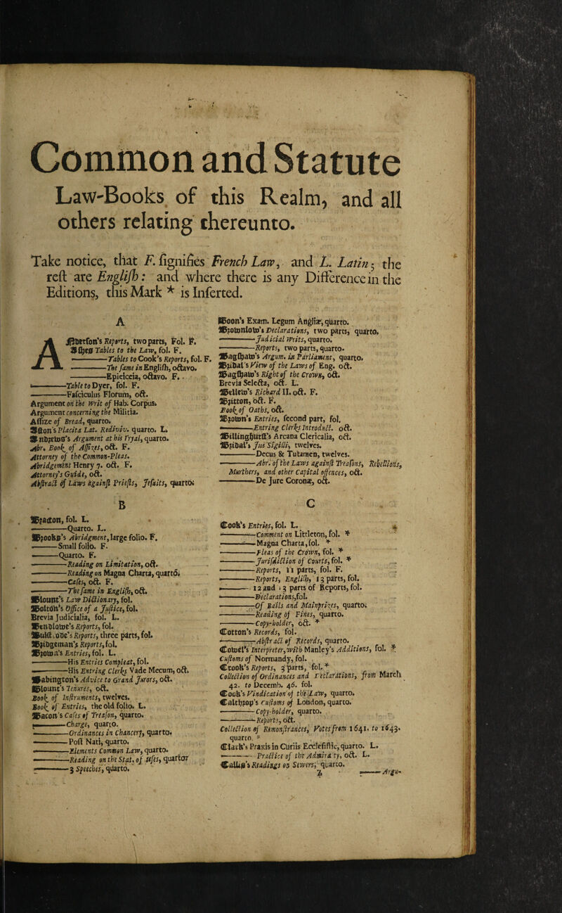 Common and Statute \ Law-Books, of this Realm, and all others relating thereunto. Take notice, that fignifies French Law y and Latin the reft are Englijh: and where there is any Difference in the Editions, this Mark ^ isinferted. A . / Ai^uetron’s two parts, Fol. F. 91^e0 Tables to the Law, fol. F.  - - Tables to Cook’s Reports, fol. F. -The fame in Englifh, oAavo. -Epieicda, oftavo. F,. - fa- — ■ -TabletoDyn, fol. F. —-Fafdculus Florum, oft. Argument on ihe writ of Hab. Corpus^ Argument Militia. Aflizeo/ Bread, fivarto* 3fton’s Placita tat. Rediviv. tquarto. Ik Slnb^ctos's Argument at his fryal, quarto. jibr, Boo^ of Affixes, oft. F. Attorney of the^ Common-Pleas* Abridgemm Henry 7. oft. F. Attorney’s Guide, oft. ’ AkfiraCl ^ Laws igainjl Priefls, Jefuits, ^artbc B 1C;aecon, fol. t. • --Quarto. L. ft;ooil0’s AbridgmentyliTgc folio. F, --Small folio. F. ——Quarto. F. --Reading on Limitation, o&, --Reading on Magna Charta, quarto* .. ■ - -.Cafes, oft. F. —;-The fame in English, 0^, , * SlounFs Law DiQionary, fol. S^oltdH’s Off ce of a Jufiice, fol. Brevia judicialia, fol. L. . , ®tnblotoe’s Reports, fol. iBuHl . one's Reports, three p2lrts,fdl. 9B)tbseman'^ Reports, foi JPfOtoa’s Entries, fol. L. •-HisEfjtm; Compleat, fol. —-His Entring Clerics Vadc Mecum, oft. #abtngton'$ Advice to Grand Jurors, oft. IBlount’s Tenures, oft. ’ . Sool^ of Infiruments, twelrcs. Sool^of Entries, the old folio* L. bacon’s Cafes of Treafon, (i\anot charge, quarto. --Ordinances in Chancerj, quarto. --Port Nati, quarto. —-Elements Common Law, qvatto. — ■ —Reading onthe Stat.of ^/ei, quartoT .^ speeche'sW^tto, HBoon s EKam. Legum Anglise, qUarto. 1l^}0\3anlo\3s't Declarations, two partsj quatto. ■■ ■' 'Judicial Writs, quarto. ————Reports, two parts, quarto. Vngfhatn's Argum. in Parliament, quarto. yiew of the Laws of Eng. oft. IBaglhato’s Right of the Crolvn, Oft. Brevia Sclefta, oft. L. IBelleUi's Richard II. oft. F. a5jitton, 6ft. F. Booi^of OathSyO^. 5IBjot»n’i Entries, fecond part, fol. *■■■ .■ -Entring Clerics Introdull. oft. ®iUtng|)Ut£l’s Arcana Clericalia, oft. ^HDal’s Jm 'Si'gilli, twelves. ———Dccus & Tutanien, twelves. —Ahri'oftheLaws againfi Treasons, Rehetlions, Murthers, and other capital offences, oft. -De Jure Coronse, oft. c Cookes Entries, fol. L., * fa- —  'on Littleton, foi. -sfa—Magna Charta,fol. * •—-.Fleas of the Crown, fol. * -JurifdiCiion of Courts, fol. * • - Reports, i i parts, fol. F. ---——Reports, ' 15 parts, fol. ^-- 12 and i 5 parts of Reports, fol. fa--Beclarations,fol. ———^.Of Bails and Mainpri^es, quarto; -—Reading Oj Fines, quarto. • ■■ • -Copy-holder, oft. * Cotton’s Records, fol. --T-rAbflr ail of Records, quarto. <itotoil'i Tnterpreter,withMiinley’s Additions, fol. Cufioms of Normandy, fol. , Crook’s 3 parts, fol. ^ CoUeilion of Ordinances and rectardiions, from March 42. to Dccemb. 46. fol. Cook’s F’indication'oj thU'I-aWf quarto. Cnlth^op’s ruftoms ^ London, quarto. --Copy-holder, quarto. , -^-•-Reports, ott. . CoUeiiionoj Rsmonfirances, Votes from 1641. to 1^43* quarto. ' Clark't Praxis in Curiis Ecdefiflic, quarto. L. —-Prailice of the Admlra'ty, oft. L. Readings on Sewers', quarto. % ' ^-—Argu-