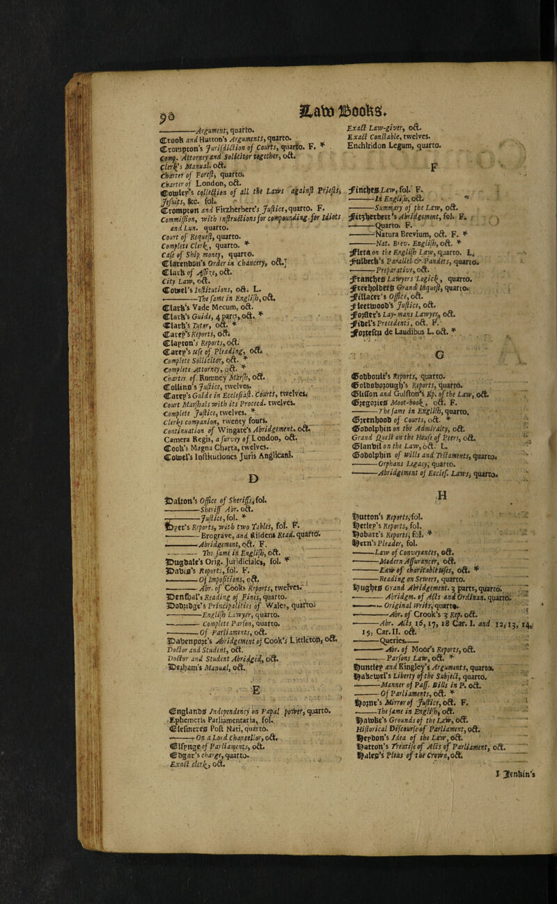 --Aygumnfy quaHo. Ctoofe and Hutton’s Jrgmmts, quarto. CTrottipton’s Jurifdi^ion of Courts^ qtiari'o. F. f flwj). Attorney and'Solkitor together, oft* flerl^’s Mnnud. oft. Chmti of Porefli, quarto* charter of London, oft. . <^oteltp*s collt&fon of dll Liws agdtnji Piriejlsi JefnkSi fee. foL Crompton (wi FitzherbertVquarto. F. Comml0ony with inflruSlionsfor cohi^wnding for idiots and Lun, quarto. Court of Requeflt qmtto. Comflett Cle)\y quarto. * Cafe of SW|? moneys quarto. ClarenOon’s Otiitr ix chincery^ oft.] Clark of 4fft\et oft. city Law, oft. UPoUntVi in^itutions, oft* L. --;—The fame in Englilh, oft, Clark’s Vade Mecum, oft. Clark’s Ga/i/r, 4 par^s> oft.,- dark]s]?<tor, oft. Cates’s ofti Claptpn’j Reports, oft; , ^ ] Caret’s ufe of Pleading, oai Complete Sollicitetr., oft. * Complete Attorney,.6A’^ Charter of Rumncy Mir[!},o^. ,i., ColUno's 7ai'?iVr, twelves, . Caret’s Guide in Ecclefidft. Courts, twelves. Court MarjhalswHh its Proceed, twelves. Complete twelves, Clerics companion, twenty fours. . Continuation of W\xigeci€t>AhridgemtnUo^ Camera Regis, afurvey oyLondon, oft. Cook’s Magna Charta, twelves. Cornel's loftiiutiones Juris AngUcani. D jExaCl Law-giver, oft. Exa6i Conslable,twcWci. Enchlridon Legum, quarto. F ;f’inclJCikLaw*foI. F. t .-■■■ ■ In Engli(h,odL ^ ■ -Summary of the Law, oft. ^itfiitxbttt^iAltridgemmtffol. F, r x —--Quarto. F. --^NaturaBrevium, oft. F. * • -Nat. Rrev. Engli(h, oft. * sffleta on the English Law, quarto. ^ttlbeck’s Parallel & Pandets, quarto. • -Preparative-,0^. Lawyers Logic^, quarto. Jfrce^oltetk Grand Inquefl, quarto* Jptllaccr’s 0|^«,oft. :^icettoool)’s fuftice, oft. ^o?fter’s Lay-mans Lawyerj, oft. oft. r.- ;^0}lercit do Laudibus L. oft* * . , • 'i « ' ^ •I' .• G »t * CobboulFs Reports, quarto, ^olosbopugb's Kfforrj, quarto. Cliffon and GulftotJ*s Mp. of the Law, oft. C^egojieiEf Moot-bool^, oft. F. -The fame in Englifh, e\xyzsto, C;ren^oob of courts, oft. * CfoOoIpbtn on the Admiralty, odL Grand Quesi on the Houfe of Peers, oft. ^lanbtl on the Law, 6ft. L. Cobolpbin of wills and Testaments, quarto* -Orphans Legacy; quarto. — ■ Abridgement of Eeclef. Lawsi quarto. iDalton’s 60ce of Sherifsitol. --Sheriff Abr. oft, -Jufilce,fo\.* ger’s Reports, with two Tables, fol. F. ———— Brograve, and Rilden* Kw^.qu^ftO* J. ->• Abridgment, o&. F. -- The fame in Englifh, oft. ?DugbaIc’s Orig. JuTidicialei, fol. JDabis’s Reports,.(6). F. .— — ■ o{impoftions, oft, ^ •.—-Abr, of Cooks Reports, twefves.- IDenCjal’jPfdi^rff^ of .quarto, -j 5Dobjibgr’s Principalities of Wales, quartoi --;-Englifh Lawyer, quarto. -Complete Parfon, quarto. --Of Parliaments, o&. _ IDabenpojt’s Abridgement oj CooWs LittletoPjOft. Do6lor and Student, oft, Doctor and Student Abridged, 6^. Manual, od:. Cnglanb0 independency on Papal poiver, quarto, ^Ephemeris Parliamentaria, fpl. dcfmecc0 Poll Nati, quarto. --r On a Lord chancellor, oft, Clfpnge of Parliaments, oft. Cbgar’s c/?<zv^r, quarto. Exalt clerJ^, oft. . ’ H « button’s Kr^arfr,'fol. ' ■ . - i i^ctlcp’s Reports, fol. . l^obart’s Reports:, fol. * Pleader, fol. -Law of Conveyances, --Modern Affuraricer, oft. -Law of charitable Ufes, oft. ^ -Reading 07t Sewers, ({usno. l^ug^eg Grand Abridgement. 3 parts,qtfartd; ] --Abridgm. of ACts and Ordlnan. quartiii ‘' Original Wriit-iopsax.^. —^-Abr. of Crook’s 3 Rep. oft. •-Abr. Ads id, 17,18 Car. I. and 12,'13, 14^' 15, Car. II. oA. ’ --Queries.— • » ' - Abr. of MoOr’s Reports, oft. -— Parfons Law, oft. ^ i^iintlep awii Kinglcy’squareoi ^aketoel’s Liberty ef the Subject, quarto. —-Manner of Paff. Bills in P. oft. * ;* -Of Parliaments, 0^. * Mirror of ffuffice,odt, F, --Lhefame in Engtifhfoft. Grounds oj the LaW, od£. HijioricalDifcourfeof Parliament, oft, l^epbon’s Idea of the Law, oft. “ liatton]s Trcatife of Ads of Parliament, oft. , Pleas of the crown,odi.