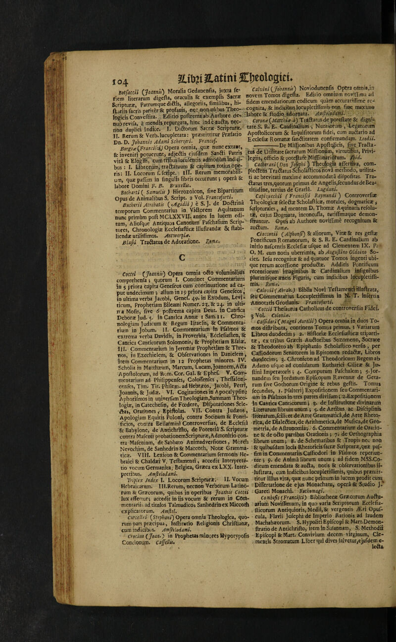 UXhli JLatini Cl;eoloaict. 104 mfdccii (Jounnis) Moralia Gedanenfia, juXta fe- fietn literarum digefta, oraculis & exettiplis Sacrs Scripture, Patrumque diftis, allegortis, fimilibui, hi- l^jriis facris paritcr & profanis, n^c. non-uffbus Theo- logicis Conveftira. Editio poftrema^ab Authore de-- nuorevifa, a mendis repurgata, hinc iadeaudai nec- non duplici Indice. I. Diftorum Sacrae-Scripture.’ II. Rerum & Verb, lucupletata: prxinittitur Prsefado Dn. D. Johannis Adami Scherxeri.^ francof. Bergi<e{FrancifUj0^trA omnia, qua: nunc cxtaat, feinveniri potuerunt, adjeftis ejufdcra Sanfti Patris vita ScElogiisj’cum tfitusluculcnus admodumlndici- bus: I. Librorum, traftatuutn & capitum totius o^e- ris: II. Locorum f. fcript. III. Rerum fnemofabili- um, qua: palTim in fmgulis libris occurrunt j opera & laborc Domini F. F. BruxeUis, ■Bocharti ( Samuelis ) Hicrozoicon, five Bipartitum Opus de Animalibus S. &ript. 2 Vol. Francojurti. ^ ^ Buchtrii Atnbatis {^tA.gidii) h. S. J. de DoCtrina temporum Commentarius in Viftorem Aqultanura nunc primbm port MCLXXVII. annos in lucem edi- turn, Aliofque Antiquos Canonum Pafchalium Scrip- tores, Chronologiae Ecclcfiafticx llluftrands & flabi- lienda: utilillimos. Anttver^ia. BUfti Traftatuide Adoratibnc. . . Cocesi (Joannii) Opera bmiiia oflo VoluminibUs comprchenfa j quorum I. Continct Commcntarium in 5 pfiora capita Gcnefeos cum contlnuationc ad ca¬ put undecimum 5 alium in 19 priora capita Genefeos, in ultima verba Jacobi, Gcnef. 49* Exodum, Levi- ticum, Prophetiam Bileami Numcr. 2^. & 24. in ulti- rra Mofis, five 6 poftrcma capita Dcut. in Cannca Deborat jud. 5. in Cantica Anna: i Sam.ii. Chro- nologiam ]udicum & Regum Ifraelisj & Commcnta¬ rium in Jobum* II. Commemarium in Pfalmos & extrema verba Davidis, in Proverbia, Ecclefiaften, & Cantica Canticorum Solomonisj & Prophetiam Efaia:. III. Commemarium in JeremisE Prophetiam & Thrc. mos, in Ezechielem, & Obfervationcs in Daniclem, item Commcntarium in 12 Prophetas minores. IVl Scholia in Matthsum, Marcum, LHcaro,Joannero,Afta A poftolorum, ad Roro.Gor. Gal. & Ephef. V. Com- mentarittm ad Philippenfesj Colcrffenfes, Theflaloni- cenfcs, Tim. Tit. philem. ad Hebrajos, Jacobi, Petri, Joannis, & Juda:. VI. Cogitationesin Apocalypfin; Aphorifmosin univcrfamThcologiam,Summam Thco- logix, in Catechefin, de Foedere, Difputationes Selc- Aat, GratronesEpiflolas. VII. Contra Juda:os, Apologiam Equitis Poloni, contra Socinum & Ponti- ficios, contra Bellaimini Controverfias, de Ecckfia &Babylone, de Antichrifto, dc Potemia S. fcrlptura: contra Mafenii probationemScriptura:,Admonitio con¬ tra Mafeniom, deSabbato Animadverfiones, Moreh Nevochim, dc Sanhedrin & Maccoth, Nota: Gramma¬ tics. VIH. Lexicon & Commemarium fermonis He¬ braic! & Chaldsr V. Teftatronti , accedit Interprcta- tio vocumGermanica; Eelgica, Gra:ca ex LXX* Intcr- pretibus. Amfielodami. Triplex Index I. Locorum Scripfura:: II. Vocum Hebraicarum. IH.Rerum, necnon Verborum Latino- rum & Grscorum, quibus in operibus Joari'nis Coccei lux alTertur*, accedit in iis vocum & return in COrU- mentariis ad.titulos Talmudicos Sanhedrin ex Miccoth explicatorum. Amflel. CHTcellxi {Stephmi) Opera omnia Theologica, quo¬ rum pars prscipua, Infiitutlo Religionis Chriftians, cum indicibus. Amfieledamt. cmim (Joan.} in Pto^eta*minores Hypotypofis Concionum. CuffiUis* 'Cdvlnl {Johannis) Noviodunenfis Opera ofunraj:? novem Tomos digefta. Editio omnium noviflima ad fidem emendatiorum codicum quam accuratiflTimc re- cognita, & indicibusJocupletiflimis non fine maximo labpre 8c ftudjq adorpata. Amftelodami. Corona a) Tfaftatus de poreftate &: digni- tate S. R» Ei Car.dinalium , Nuntkirum ,-4:egatoruni Apoftolicorum 8c Inquifitorum fidei, cum auftario ad Ecclefia: Romana: fanditatem confirmandam. Leodii. -De Mifliionibus Apoftqjicis, five Trafta- _ . ^ . - - \ mm «-• Jmk am mm ^ ^ tuS dc Utijitatcfacrarum Miflionum, virtutibus, Privi- legiisi officio & poteRate MiflionarioTum. Ibid, Ca.chtrani{Don Jofeohi) Theotogia alTertiva, com- pleitens TraftatusScholafiicosriova metfiodo, utilita- ti ac brevitati maxiine accommodata dilpofitas. Tra- ftatus tres,quorum primus de Angelis,fecuadusdcBea-* titudine, tertius dc Gratia. Lugduni. Capixucchii (Francifei Kaymmdi ) Controverfias Theologica: feleftaeScholaftica:, morales, dogmatic* j fcripturalcs, ad mentem D. Thom* Aquinatis refolu- ti, cujus Dogmata, inconcufla, tHtiflfimaque demon- firantur. Opus ab Authore novilTime recognitum & auftum. Roma. Ciacconii QAlphonft) &aliorum, Vit*& res gefi* Fontificum R omanorum, & S. R. E. Cardinalkim ab initio nafeentis Ecckfi* ufquc ad Clementcm IX. P; O, M. cum notis uberrimis, ab Auguftino Otdoino^ So- ciet. lefu recognit* & ad quatuor Tomos ingenti ubi- que rcrum acceflione produft*. Additis Pontificum rccentiorum imaginibus 8c Cardinalium infignibus plurimiI^uc*acH Figuris, cum indicibus locupletilfi- mis, tom'a. f cdoviilAbrah.) Biblia Novi Teftamenti HInfirata, feu Commentalius LocupletiflimUs in N. T. Infertis Annotatis Grotianis. FrancofurtS. Coccii Thefaurui Catholicus dc controverfiis Fidei. 3 Vol. Colonia. , • Caffldori QMagni Aurtlii) Opera omnia in, duos To- rtios diftributa, continensTomus primus. 1 Variarum Llbros duodeclm }> 2. Hiftori* Eeclefiaftic* triparti- t*, ex tribus Gra:cis Auftoribus Sozomcno, Socrate & Theodoreto ab Epiphanio Scholaftico verfis, per Cafliodorum Senatorem in Epitomen redaft*, Libros du^ecimi 3. Chronicon ad Theodoricum Regem ab Adamo ufque ad confulatum Eutharici Gilie* & Jth. ftini Imperatoris; 4. Computum Pafchalemi $.Jor- nandem feu Jordanum Epifeopum Ravenn* dc Geta- rum five Gothorum Grigine fe rebus gefiis. Tomus fccundus, I. pfalterij Expofitiqnem feu Commentari- um in Pfalmos in tres partes divifum *, 2.Expofitionem in Cantica Canticorum i 3. dc Inftitutionc divinaruin Litefarum librum unum i ^.dcArtibus ac Difciplinis ‘liiiwafumjfcilicecde Arte Graramatica>dc Arte Rheto- rica, de Dialedica,de Arithmetica,de Mufica,de Geo- roctria,de Aftronomiay 6. Commentarium de Oratio- ne 8£ de ofto partibus Orationis \ y . Orthographia librum unumv 8. dc Schematibus & Tropis nec non & quibufdam locis Rhetoricis facr* Scriptar*,qu* paf- fim in Commentariis Cafliodori in Pfalmos reperiun- -tur j 9. de Anima librum unum » ad fidem MSS.Co- dicum cmendata & auda, notis & pbfervationibus il- Juftrara, cum indicibus locupletiflimis, quibus pr*niir- titur illius vita, qu* nunc prltnum in lucem prodit cutn pidertationede cjus Monachatu, opera & Studio J' Gareti Monachi. Rtthomagi. Combtfis (FrMcijci) Biblioihec* Gr*corum Auftu- arium Noviffimum, in quo varia Scriptorum Ecclcfia- fticorum Antiquioris,Medii, & vergentis Mfi Gpuf- - cula, Flavii Jolephidc Imperio Rationis ad laudem Machabsorum. S. Hypoliti Eplfcopi & Mare.Demon- ftratio de Antiehrifto, item in Sulannam, S. Methodif Epifeopi & Mart. Convivium decern virginum, CIc- . raenik Stromauim Liber qui dives lalvetur,ejufdem c-