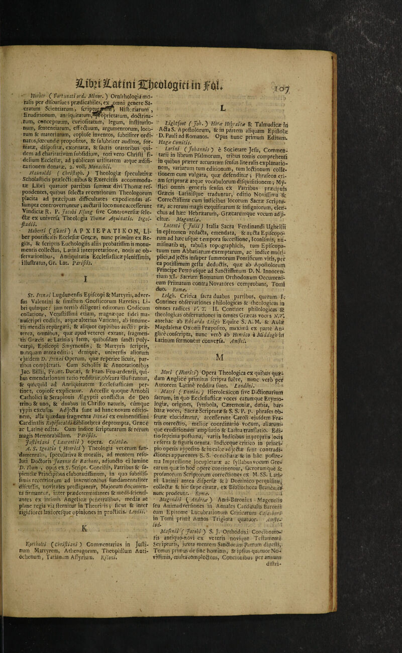 'Riithr (’Portunutiord. Minor.') Ornirhologiamo- blis per dlfcurfues prxdicabiles, ex ^aroni genere Sa- cratum Scienciarum, fcriptu^rtfffr, Hiflcriarnm , Eruditionum, anriquiratum,^^o^rietatum, do^irina- .rum, conceptuum, curiofitatum, legum, ihftitutio- num, fentenriarum, efFeftuum, argumentorum, loco- rum & materiarum, copiofe inventos, fubtiliter ordi¬ nates,foecund e propofitoy, & falubriter auditos, for- fiiata?, difpofita?, exomatae, Scfacris oratoribus qui- dem ad charirativum fubfidium, rod veto Chrifti fi- delium Ecclefia-, ad publicam utilitatem atque xdifi- tarionem donara?, 2. voll. Monachli. Haknoldl ( chrlfloph. ) Theologia fpeculativ* S’cholaflicis prseleftionibus & Excrcitiis accommoda- IX Libri quatuor pardbus futnmx divi Thomx ref- pondentes, quibus felefta recetitiorum Theologorum placita ad prxeipuas difficultatts expediendas af- ibmpta controvcrcuntur j auftaril loco nun caccelTerunt VindieixR. Jacobi Jlfung five Controverfix fele- ftx ex univerfa Theologia Thomce Jqhinatis. Ingol- ^adii. Habertl (ifaaci') A P X IE P A TI K O N, Li¬ ber pontificalis Ecclefix Grecx, nunc primum ex Re- giis, & fcriptis Euchologiis aliis probadlfimismoDU- mentis colleftus, Latina interpretatione, nocisac ob- fcrvationibus Andquitatis Ecclcfiafticxpleniflimis, illuftratus, Gr. Lac. parijiis. 1 L 107 Lightfoot ( Job. ) Wra Hebraic^* Sc Talmudicxid AftaS. Apoftolorum, & in partem aliquam Epiftoix *D. Pauli ad Romanos. Opus nunc primum Editum. Hag£ Comitis. • Lorini^ ejohannis) e Socierate Jefu, Commen- tarii in librum Pfalmorum, tribus tomis comprehenfi in quibus prxtcr accuraramfenfuslireralisexplanatio- nem, variarum tumeditionum, tumleftionum colla- donern cum vblgata, qux defenditur j Phrafeon eti- am feriptorx atque vocabulorum difquifidonemv My- riici omnis rgeneris fenfus ex Patribus prxeipuis Grxeis Ladnifque traduntur, editio Novjfljma & CorreftiflTima cum indicibus locorum Sacrx Scriptu- rx, ac rerum magisexquiricarum& infigniorum, elen- chus ad hxc Hebrxarum,~Grxcanlmque vocum adji- citur. Meguntia. Lkcenti {Julii) Italia Sacra Ferdinand! llghellii inepitomen reda^a, emendata, feaufta Epifeopb- rum ad hxcufque tempora fucceflione, Iconifmis, nu- mifmatib us, rabulis topographicis, turn Epifeopa- tuum turn Abbatiarumexemptarum, ac indice multi- plici,ad jeftis iniiiper fummorum Pontificum vids,per ea potiflimum gefia deduftis, qux ab Apofiolorurtt Principe Petro ufque ad Sanftiffimum D. N. Innocen- tium xl. Sacrum Romanum Orthodoxum Oecumeni- cum Primatum contra f4ovat6res comprobant, Tomi duo. 'Romte. ■« Sr. Innxi Lugdunenfis Epifeopi StMartyris,adver- fus Valentini & fimiliuin Gnofiicorum Hxrelesi Li¬ bri quinque; jam rertio diligenti editorum Codicum collatione, Vetufiillimi etiam, rragnxque fide! ma- nuferipti codicis, atque alterius Vaticani, ab innume- ‘irismendisrepurgati, & aliquot capliibus au^i: pri- terea, omnibus, qux apud veteres extant, fragmeri- tis Grxeis acLatinis*, Item, quibufdam fanfti Poly- • carpi, Epifeopi Smyrnenfis, & Martyris feripris, nunquam antea editis•, denique, univerfis aliorutti t ju.'dem D. innxi Operum, qux reperire licuit, par- ribus completati. Gum Scholiis & Annorationibus Jac. Billii, Front. Ducxi, & Fran. Feu-ardentii, qui¬ bus emendationtim ratio redditurjobfeura illufirantur, 8r quicquid ad Anriquitatem Ecclefiafiicam per- tinet, copiofe expHcatur. Acceflic quoque Arnobii Catholic! & Serapioiiis /Egyptii confliftus de Deo trino & nno, & duabus in Chrifto naturis, cumque typis eScufus. Adje^a funt ad hanenovam ediiio- rem, alia quxdara iVagmenta Irlncei ex emincntifiTimi Cardinalis Rufifiicaldi^\h\\ot\}€ti deprompta, Grxce ac Latineedita. Cum indice feripturarum & rerum tnagis Memorabilium. Vdrijiis. Jufliniani ( Laurenill ) opera. Coldhlie. A.S.Ignatio [^Hinnci) Theologia veterum fun- damenralis, fpeculativa & moralis, ad mentem refo- luti Doftoris Joannis de Bachone^ adjunfto ei lumine P.Thom---, opus ex S. Script. Conciliis, Patribus & fa- pientix Principibusefaboratilfimum, in t|uo fubtilifr fimit recentiorum ad inventionibus fundamentaliter difcutTis, novitates profligantu’r, Majorum documen- ta firmantur, inter prxdercrtniriantcs & mcdl-fcientl- anres ex inrimis Angelicx ptnerralibus, media ac plane regia via fiernitur in Theori-is j ficut & inter tigidiorcslaxioferqueopiniones jn prafticis. Uodii. . K 'Kprihoki (^chrlftianl) Commentarius in Jufii- rum Martyrem, Athenagoram, Theophilum Anti- ochcnurti, Tatianum Afiyrium, l{Jloni. Leigh. Critica facra duabus partibus, quarum I; Conrinet obfervationcs rhilologicas & theologicas in omnes radices K. T. II. Contirtet phiiologicas 8i theologicas obfervationes in omnCs Grxeas voces anrehac ab Ediardo Leigh Eqahc S. A. M. & Aulx Magdalenx Oxonii Prxpofito, maxima ex parte An-‘ gliceconfcripta, nunc ver6 ab Henrico iMddogh'm Latinum fermoaem convetfa. Amliel. t u Mori (ffenrlci) Opera Theologica ex quibus quspi dam Anglice primitus feripta fuere, nunc verb per Autorem Latine reddita funt. Londhi. ‘ Macri^ ( Domin.) Hicrolexicon five Diftionariumi factum, in quo Ecciefiafticx voces earumque Etymo- logix, origines, fymbola, Cxremonix, dttbia, bar- b^rx voces, SacrxScripturx& S. P. p. phrafes Ob- feurx elucidantur, accefferunt'CaroIi ejufdem Fra- tris correftio, mclior coordiriatio vot^um, aliarum- que erudifioniim ampliatio & Latina tranflatio.* Edi-i tio feptitiia poftuma, variis Indicibus in prepriis locis refetta &figurisornata. indieeque crltico in princi- piooperis sppofito Scincalceadje^tx funt contradi- ^ionesapparenres S. S. conciliatx & in h.ic poflre-' ma Impreffione locuplctarx ac fyllabusvocum Gre- carumquxinhoc opere continentur, facrorurrque & profanorum Scriptorum correftiones ex M. SS. Lati-' ni Latinii antea difpcrfx & a Doriiinico perqiiififx^ eolledx & hie fxpe citatx, ex Bibliotheca Brancaiiat nunc prodeunc. Romte. . . . -.. i ' Magendei {^Andrea} Anri-Earonius Magenelis feu Animadve'rfiones in Annales Cardinalis Baronii Cum Epitome Lucubrationum Criticarura Cajanbon- in Tomi primi Auiios Trigiota quatuor, 'Amfte- led.- , : 1 Mafenii ( Jacobi ) S. J. Orthodoxi Conclonato-* fis antiquo-ROvi ex veteris novique Tcftatrenti Setipturis, juxta mentem San^otum Patrum digefti,. Tomus priirtrs de fine hominis, & ipfius quatuor No< vHlimis, mukacomple^cns, Concionibus per annum diliri-