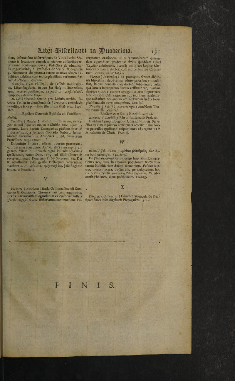 >; SpifcelianH in SDuottedmo. i^i dum, infcrrsB funt obfervationes de Vitiis Latini Ser- monis & locutione emendata ejufque au^toribus ac- ceflerunt commentationes, Didaftica .de adminicu- lis linguae latinx, 2. Profodica de Stator. &cognatis. g. Nummaria de pecuaia vetcre ac nova Abaco Ta- bulifque exhibica cum indicepleniffimo vcrborum Re¬ rum Auftorum. GedanL, Thmafini Fhilippi ) de Tefferis Hofpitalita- tis, Liber fmgwlaris, in quo Jus Hofpicii Univerfum, apud veteres potilfimum, expcnditur. Amfldodmi, fumptibus Andrea Fnfti. M. Tniiii ticeronis Oratio pro Licinio Archia. Ja¬ cobus Tolliusin ufumScudiofae Juventufis emcndavit notulifque & expofidone Rhetoriba illuftravic. Lugd. Bat. •-Ejufdera Ciceronis Epiliola.’ ad Familiares. Amfitl. TurceUint(^Horatii ') Romani HiRoriarum, abori¬ gine mundi ufque ad annum a Chriflo nato 15Q8 E- pitomx, Libri decern Emendati ac priftino nitori & Fidei reflicuti, a Johanne Conrado Nubcro, huma- niorum litcrarium in Academia Lugd. Eacavorum Profeflbre, Hag.eComit. * Difquifuio Phyfica , oftenri duorum puerorum, quorum unus cum denre Aureb, alter cum capire gi- ganteo Vjlna; in Lithuania rcgni Polonise provincia ipeftabacur, Anno Dom. 1673. ad illuftrilYimum .& reverendiflimura Dominum D. N.Nicolaum Pac. Dei & ApoRolicas fedis gratia Epifcopum. Velnenfem. Authore K. F. Ad.ilberti> T^ll^owsi^l (oc. Jefu Regente fcniinarii Pontificii. V cerptarum orationem uti & Teutonicarum quarun- dam appendice prudentise civilis c^uoddam veluti T&^hov exhibenccs, accedit analyiecs Logico Rhe¬ toric* fpecimen duplex cum indice gemiao Concio- cum. francojarti & Lipfia. Vigeras {^Francifcus) de praecipuis Grscse didio- nls Idiotifmis, duodecima cditio prioribus enncula- tior, in qua nonnulla qu* decrant iupplcntur, muka qu2B luxara in proprium locum reRituuntur, plurima denique vitios e exarara cot riguntur,acceRitpr*terea huic editioni obfervationum non inuciiium qualecun- que auftarium nec non vocuni Gracarum index locu- pletiRimusde novo compofitus. Londini. Virgilii { publii J. Marosrk opera cum Notis Tho¬ rn* Farnabii. Amflelod. ■-Ejufdem cumNotis Minellii. Koterod. Ulmanni ( Vavidk ). Rhetorica Sacra & Profana., Ejufdem Synopiis Logica e Conradi Horneii Dia e- ftica maximam parceni concinnara acceflitin fine brer vis prcceRus applicandi refponfiones'ad argumcrita &: Schediafmade Chriis. Francof. w mkri ( Joh. Adami) Spiricus principalis, five do- tcs boni principis, SaHshurgi. De PhiliatriorumGermanorumItincribus DiRcrta- tiones tres, quas in amorum populorum Scexentla- tarum Molefliarium ducem rnemoriam. FeRivocala- mo, mente fincera, dobtns ufu, periculo caucus, ho- ris joachimuVitmWlgandus, Winde- cenfis Philiater. Opus poRhumum. Friburg. Vechneri (^ ^brsbaml) fuada Gallicaoa hoc eR Con¬ dones & Orationes Thuanc* una cum argumentis prsefixis ac mantilTa Elegantiarum ex ejufdem illuRris Jacobi Augkfti Thaani HiRoriaruro continuatione et- 1 ' \ • > * - zierit'xii C Bernhardi') Commentatjuncula de Prin- cipum inter ipfos dignitatis Prerogativa. ^ena. \ F I N I S.