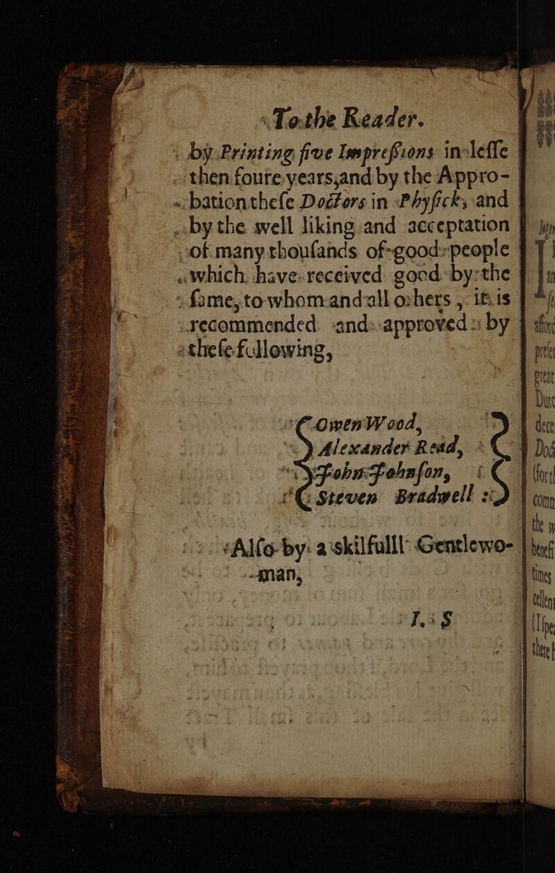 \ by Printing five Imprefions inolefle then foure years,and by the Appro- «bation thefe Dogtors in Phyfick, and by the well liking.and acceptation | of many thoufands of-good»people | «which, have-received good -by:the - fame, to whom-andaall oshers ,. itis | recommended. -and»:approved » by | athefe flowing, OmenW 00d, | Alescander Read, ° yfohufohnfon, «| CG Steven Bradwell s ‘Lis