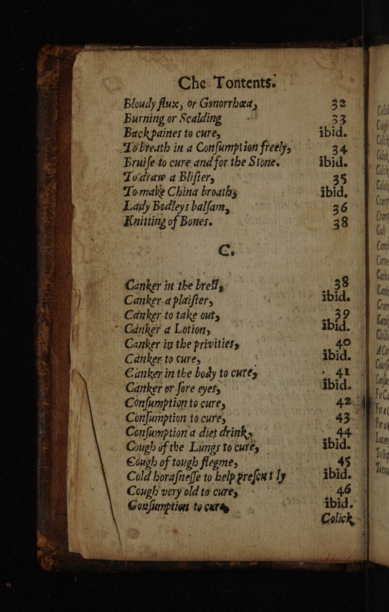 Bloudy flux, or Gonorrhea, 32 Burning or Scalding 33 Back paines to cure, ibid. Lo breath in a Confumpiion freely 3 4. Bruife to cure and for the Stone. ibid. Todraw a Blifier, 35 Tomake China broathy ibid, «| Lady Bedleys balfam, 36 | Knitting of Bones. 38 Cc. Canker to take out, 39 Canker a Lotion, ibid. Canker ia the privitiess .. 40 Canker to cure, : ibid. Canker in the body to cutes : 4t Canker or fore eyes, ibid. — Confumption to cure, 42 45 Confumption to cures 4340 Confumption a diet drink, . 44 Cough of the Lungs to cures. ibid. Cough of tough flegme, 45 Cold fhe ae present ly ibid. Cough very old to cure, ate | Goxfumption to cxr ibid. | ne wre * Colick ~) j