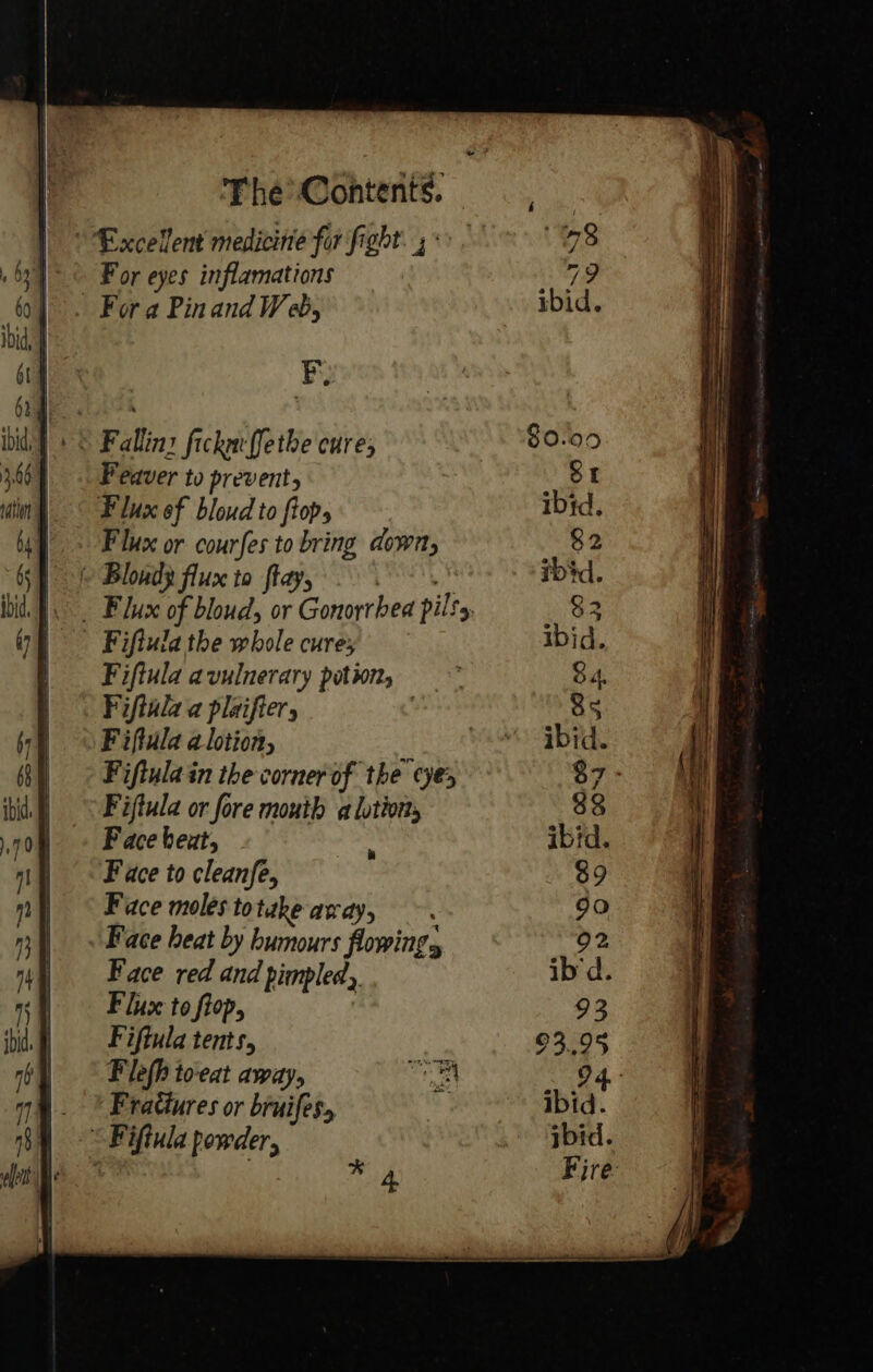 Excellent medicine far fight. °°. 98 For eyes inflamations Ce . Fora Pin and Web, ibid. FB; © Falling fickacffethe cure; 80.00 Feaver to prevent, St Flux of bloud to ftop, ibid. Flux or courfes to bring down, 82 | { Blond} flux to fay, 9 ibid. 1. . Flux of bloud, or Gonorrhea pilty, $2 Fiftula the whole cures ibid. Fiftula avulnerary potwn, 84. Fiftula a plaifter, ) 5 Fiftula a lotion, wis “rd. Fiftulain the corner of the ye, $7- Fiftula or fore mouth a lotion, 38 F ace heat, ‘ ibid. Face to cleanfe, $9 Face moles to take andy, 90 . Face heat by humours flowing, 92 Face red and piepled, ib'd. Fluce to fiop, | 93 Fiftula tents, 93.95 Flefh to-eat away, aa 94. _ © Frattures or bruifes, J ibid “Fiftula powder, ibid. . mn