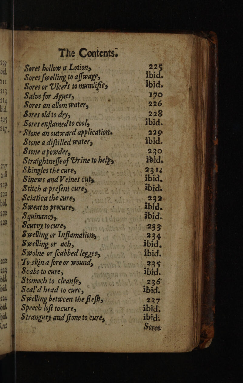 - f | i 1 Soret felling to affwages Sores or Ulcers to mundifies Salve for Aguets i Sores an allom waters Sores old to dry, Stone a diftilled waters Stone apowder, Straightneffeof Urine to helps Shingles the cures : Stitch a-prefent cures, . Sweat to procures, . Squinancys, Scurvy to cures Swelling or Inflamationy Swelling or ach, : Swolne or fcabbed legzes, Scabs to cures Stomach to. cleanfe, Scal'd head to cure, Swelling between the flefhs Speech loft tocure, Strangury-and ftone to cures 22 ibid ibid. 170 226 228 ibid. 229 ibid. 230 ibid. 231 ibid. ibid. 232 abid.. 234 Ibid. 335 ibid. 236) Ibid. 237 ibid. ibid: