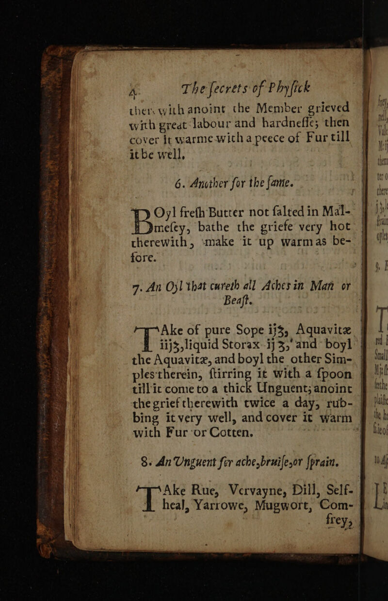 ther with anoint the Member grieved with great ‘labour and hardneffe; then cover it warme-witha peece of Fur till itbe well, 6. Another for the fame. fy Oy! frefh Butter not falted in Mal- Buiky, bathe the griefe very hot therewith, «make ‘it up warmas be- fore. 7. An O31 that cureth all Aches in Man or Beaft. Ake of pure Sope ij$, Aquavitz 11j3, liquid Storax.-ij 3, and~ boy] the Aquavit, and boyl the other Sim- plestherein, ftirring ic with a fpoon tillic come to a thick Unguent; anoint the grief therewith twice a day, rub- | bing itvery well, and cover it warm | with Furor Cotten. : 8. An Unguent for achebruifesor {prain. Ake Rue, Vervayne, Dill, Self- B heal, Yarrowe, Mugwort, Com- frey, —EeEeEOEOeeeeeee —— 5 ———e